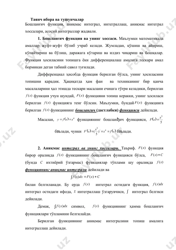 x x x dx ò - 2 5 x dx ò ò + = - = - . 5 arcsin ) 5 ( 5 2 2 2 c x x dx x dx аниқмас интеграл аниқмас интеграл аниқмас интеграл ва унинг хоссалари режа: 1. бошланғич функция ва унинг хоссаси. 2. аниқмас интеграл ва унинг хоссалари. 3. асосий интеграллар жадвали. таянч ибора ва тушунчалар бошланғич функция, аниқмас интеграл, интеграллаш, аниқмас интеграл хоссалари, асосий интеграллар жадвали. 1. бошланғич функция ва унинг хоссаси. маълумки математикада амаллар жуфт-жуфт бўлиб учраб келади. жумладан, қўшиш ва айириш, кўпайтириш ва бўлиш, даражага кўтариш ва илдиз чиқариш ва бошқалар. функция ҳосиласини топишга ёки дифференциалаш амалига тескари амал бормикан деган табиий савол туғилади. дифференциал ҳисобда функция берилган бўлса, унинг ҳосиласини топишни қарадик. ҳақиқатда ҳам фан ва техниканинг бир қанча масалаларини ҳал этишда тескари масалани ечишга тўғри келадики, берилган функция учун шундай, функцияни топиш керакки, унинг ҳосиласи берилган функцияга тенг …