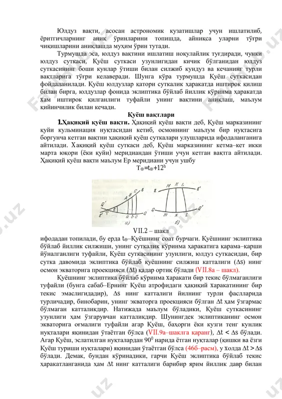з вақти s=*+12h бўлади. юлдуз вақти, асосан астрономик кузатишлар учун ишлатилиб, ёритгичларнинг аниқ ўринларини топишда, айниқса уларни тўғри чиқишларини аниқлашда муҳим ўрин тутади. турмушда эса, юлдуз вақтини ишлатиш ноқулайлик туғдиради, чунки юлдуз суткаси, қуёш суткаси узунлигидан кичик бўлганидан юлдуз суткасининг боши кунлар ўтиши билан силжиб кундуз ва кечанинг турли вақтларига тўғри келаверади. шунга кўра турмушда қуёш суткасидан фойдаланилади. қуёш юлдузлар қатори суткалик ҳаракатда иштирок қилиш билан бирга, юлдузлар фонида эклиптика бўйлаб йиллик кўринма ҳаракатда xам иштирок қилганлиги туфайли унинг вақтини аниқлаш, маълум қийинчилик билан кечади. қуёш вақтлари 1.ҳақиқий қуёш вақти. ҳақиқий қуёш вақти деб, қуёш марказининг қуйи кульминация нуқтасидан кетиб, осмоннинг маълум бир нуқтасига боргунча кетган вақтни ҳақиқий қуёш суткалари улушларида ифодаланганига айтилади. xақиқий қуёш суткаси деб, қуёш марказининг кетма–кет икки марта юқори (ёки қуйи) меридиандан ўтиши учун кетган вақтга айтилади. ҳақиқий қуёш вақти маълум ер меридиани учун ушбу т=t+12h vii.2 – шакл ифодадан топилади, бу ерда t–қуёшнинг соат бурчаги. …