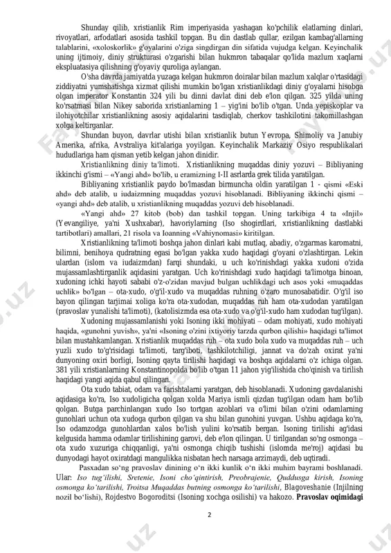 shlari, taʼlimotlari va manbalari. 2. katolitsizm va pravoslavlik dini yo‘nalishlarining o‘zaro farqli tomonlari. 3. protestantlik harakatining shakllanishi va rivojlanishi. 4. hozirgi davrda xristian dinining rivojlanishi va dunyo davlatlaridagi o‘rni. o‘zbekistonda xristian dinining rivojlanishi tarixi va hozirgi zamon. 2 shunday qilib, xristianlik rim imperiyasida yashagan ko'pchilik elatlarning dinlari, rivoyatlari, arfodatlari asosida tashkil topgan. bu din dastlab qullar, ezilgan kambag'allarning talablarini, «xoloskorlik» g'oyalarini o'ziga singdirgan din sifatida vujudga kelgan. keyinchalik uning ijtimoiy, diniy strukturasi o'zgarishi bilan hukmron tabaqalar qo'lida mazlum xaqlarni ekspluatasiya qilishning g'oyaviy quroliga aylangan. o'sha davrda jamiyatda yuzaga kelgan hukmron doiralar bilan mazlum xalqlar o'rtasidagi ziddiyatni yumshatishga xizmat qilishi mumkin bo'lgan xristianlikdagi diniy g'oyalarni hisobga olgan imperator konstantin 324 yili bu dinni davlat dini deb e'lon qilgan. 325 yilda uning ko'rsatmasi bilan nikey saborida xristianlarning 1 – yig'ini bo'lib o'tgan. unda yepiskoplar va ilohiyotchilar xristianlikning asosiy aqidalarini tasdiqlab, cherkov tashkilotini takomillashgan xolga keltirganlar. shundan buyon, davrlar utishi bilan xristianlik butun …
