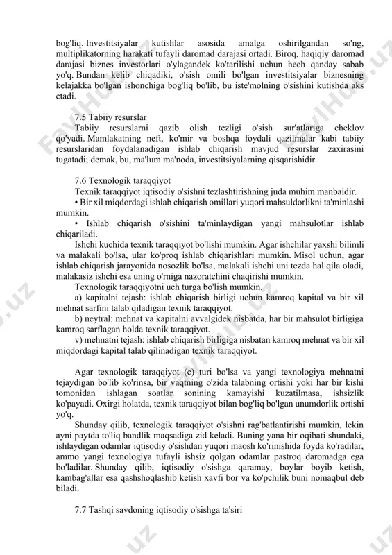 taqdirda amalga oshiriladigan yangi investitsiyalarning etarli darajasiga bog'liq. investitsiyalar kutishlar asosida amalga oshirilgandan so'ng, multiplikatorning harakati tufayli daromad darajasi ortadi. biroq, haqiqiy daromad darajasi biznes investorlari o'ylagandek ko'tarilishi uchun hech qanday sabab yo'q. bundan kelib chiqadiki, o'sish omili bo'lgan investitsiyalar biznesning kelajakka bo'lgan ishonchiga bog'liq bo'lib, bu iste'molning o'sishini kutishda aks etadi. 7.5 tabiiy resurslar tabiiy resurslarni qazib olish tezligi o'sish sur'atlariga cheklov qo'yadi. mamlakatning neft, ko'mir va boshqa foydali qazilmalar kabi tabiiy resurslaridan foydalanadigan ishlab chiqarish mavjud resurslar zaxirasini tugatadi; demak, bu, ma'lum ma'noda, investitsiyalarning qisqarishidir. 7.6 texnologik taraqqiyot texnik taraqqiyot iqtisodiy o'sishni tezlashtirishning juda muhim manbaidir. • bir xil miqdordagi ishlab chiqarish omillari yuqori mahsuldorlikni ta'minlashi mumkin. • ishlab chiqarish o'sishini ta'minlaydigan yangi mahsulotlar ishlab chiqariladi. ishchi kuchida texnik taraqqiyot bo'lishi mumkin. agar ishchilar yaxshi bilimli va malakali bo'lsa, ular ko'proq ishlab chiqarishlari mumkin. misol uchun, agar ishlab chiqarish jarayonida nosozlik bo'lsa, malakali ishchi uni tezda hal qila …