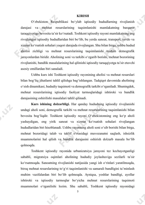 rini tahlil qilish – aholining demografik o‘zgarishlarini va ularning hududiy taqsimotiga ta’sirini aniqlash. · aholining hududiy taqsimoti va migratsiya jarayonlarini o‘rganish – toshkent iqtisodiy rayonida aholi zichligi, shahar va qishloq aholisi nisbati, migratsiya oqimlarini tahlil qilish. · aholining tarkibiy xususiyatlarini o‘rganish – yosh tarkibi, gender nisbatlari, iqtisodiy faol qatlam ulushi kabi ko‘rsatkichlarni tahlil qilish. · mehnat resurslarining iqtisodiy tarmoqlardagi taqsimlanishini o‘rganish – ishchi kuchining qaysi sohalarda ko‘proq band ekani, qaysi tarmoqlarda kadrlar yetishmovchiligi kuzatilayotgani kabi masalalarni tahlil qilish. · mehnat bozorining rivojlanish tendensiyalarini aniqlash – ish o‘rinlari yaratish, ishsizlik darajasi va uning sabablari, yoshlar va ayollar bandligini oshirish yo‘nalishlarini o‘rganish. · mehnat resurslaridan samarali foydalanish bo‘yicha tavsiyalar ishlab chiqish – ish o‘rinlarini kengaytirish, bandlikni ta’minlashga qaratilgan davlat siyosati va dasturlarini tahlil qilish, mehnat bozori muammolarini hal qilishga qaratilgan chora-tadbirlarni taklif qilish. kurs ishining tarkibiy tuzilishi va hajmi: kurs ishi kirish, 2 ta bob, 6 bo‘lim hamda xulosa qismidan iborat. kurs …