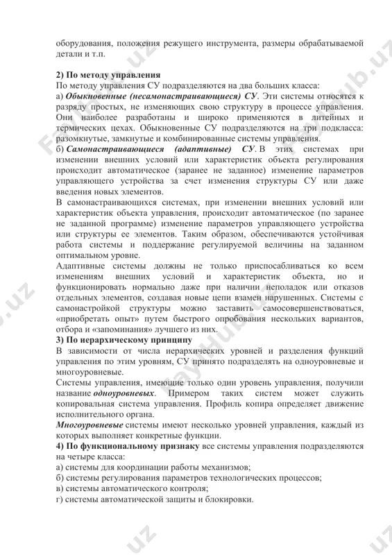 меры обрабатываемой детали и т.п. 2) по методу управления по методу управления су подразделяются на два больших класса: а) обыкновенные (несамонастраивающиеся) су. эти системы относятся к разряду простых, не изменяющих свою структуру в процессе управления. они наиболее разработаны и широко применяются в литейных и термических цехах. обыкновенные су подразделяются на три подкласса: разомкнутые, замкнутые и комбинированные системы управления. б) самонастраивающиеся (адаптивные) су. в этих системах при изменении внешних условий или характеристик объекта регулирования происходит автоматическое (заранее не заданное) изменение параметров управляющего устройства за счет изменения структуры су или даже введения новых элементов. в самонастраивающихся системах, при изменении внешних условий или характеристик объекта управления, происходит автоматическое (по заранее не заданной программе) изменение параметров управляющего устройства или структуры ее элементов. таким образом, обеспечиваются устойчивая работа системы и поддержание регулируемой величины на заданном оптимальном уровне. адаптивные системы должны не только приспосабливаться ко всем изменениям внешних условий и характеристик объекта, но и функционировать нормально …