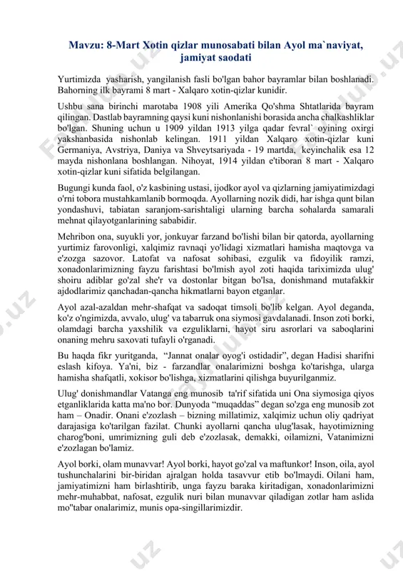 oshga ko'tarishga, ularga hamisha shafqatli, xokisor bo'lishga, xizmatlarini qilishga buyurilganmiz. ulug' donishmandlar vatanga eng munosib ta'rif sifatida uni ona siymosiga qiyos etganliklarida katta ma'no bor. dunyoda “muqaddas” degan so'zga eng munosib zot ham – onadir. onani e'zozlash – bizning millatimiz, xalqimiz uchun oliy qadriyat darajasiga ko'tarilgan fazilat. chunki ayollarni qancha ulug'lasak, hayotimizning charog'boni, umrimizning guli deb e'zozlasak, demakki, oilamizni, vatanimizni e'zozlagan bo'lamiz. ayol borki, olam munavvar! ayol borki, hayot go'zal va maftunkor! inson, oila, ayol tushunchalarini bir-biridan ajralgan holda tasavvur etib bo'lmaydi. oilani ham, jamiyatimizni ham birlashtirib, unga fayzu baraka kiritadigan, xonadonlarimizni mehr-muhabbat, nafosat, ezgulik nuri bilan munavvar qiladigan zotlar ham aslida mo''tabar onalarimiz, munis opa-singillarimizdir. chindan ham, ayollarimizning oilada tutgan o'rni beqiyosdir. oqila, go'zal ayollar o'zlarining g'amxo'rligi, mehribonligi, qalbidaryoligi bilan oiladagi, qolaversa, butun jamiyatdagi muvozanatni, poklik, halollik, samimiyat hamda adolat muhitini saqlab turadilar. mustaqil o'zbekistonimizning jahon hamjamiyatidagi nufuzining oshishida ham, turmush tarzining osudaligi, baxtu saodati va totuvligi, bunyodkorlik, yaratuvchanlik …
