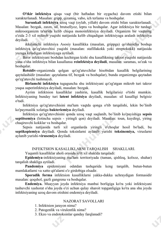 insiy shilliq qavati (zaxm) orqali organizmga mikroblar kirib kasallik keltirib chiqaradi. organizmga kirgan qo'zg'atuvchilar limfogen, gematogen, nerv tolalari va to'qimalar orqali tarqaladi. infektsion kasalliklarni kechish dinamikasi. infektsion kasalliklar infektsiya yuqqanidan keyin darrov yuzaga chiqmaydi, buni yashirin davr deb ataladi. bu davr qo'zg'atuvchi organizmga kirgandan toki biror bir kasallik belgilari paydo bo'lguncha bo'lgan davrni o'z ichiga oladi. bu davrda qo'zg'atuvchilar organizmda bo’linib ko'payadi, toksinlari to'planadi. bu davr turli kasalliklarda turlicha uzoqlikda o'tadi. masalan: qorin tifi-14 kun, skarlatina (qizilcha) va bo'g'mada 5 -7 kun, ko'kyo'talda 8 -9 kun, qizamiqda 10 – ll kun, grippda 2-3 kun, qutirishda oylab va moxov kasalligida 30 yillab cho'ziladi. darak beruvchi simptomlar (prodromal) davri boshlanadi. bu davrda barcha kasallikka xos klinik belgilar namoyon bo'ladi (bosh og'rig'i, haroratni ko'tarilishi, holsizlanish, toliqish, ishtaxa yo'qolishi va boshqalar). bu davr bir necha soatdan 3 kungacha davom etadi. bu davrda taxminiy diagnoz (tashxis) qo'yiladi. asosiy klinik belgilarining rivojlanish davri har bir mikroorganizm …