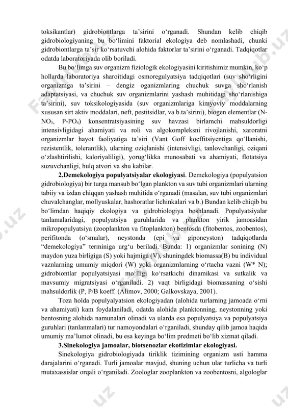 sh adaptatsiyasi, va chuchuk suv organizmlarini yashash muhitidagi sho‘rlanishiga ta’sirini), suv toksikologiyasida (suv organizmlariga kimyoviy moddalarning xususan sirt aktiv moddalari, neft, pestitsidlar, va b.ta’sirini), biogen elementlar (n-no3, p-po4) konsentratsiyasining suv havzasi birlamchi mahsuldorligi intensivligidagi ahamiyati va roli va algokompleksni rivojlanishi, xaroratni organizmlar hayot faoliyatiga ta’siri (vant goff koeffitsiyentiga qo‘llanishi, rezistentlik, tolerantlik), ularning oziqlanishi (intensivligi, tanlovchanligi, oziqani o‘zlashtirilishi, kaloriyaliligi), yorug‘likka munosabati va ahamiyati, flotatsiya suzuvchanligi, hulq atvori va shu kabilar. 2.demekologiya populyatsiyalar ekologiyasi. demekologiya (populyatsion gidrobiologiya) bir turga mansub bo‘lgan plankton va suv tubi organizmlari ularning tabiiy va izdan chiqqan yashash muhitida o‘rganadi (masalan, suv tubi organizmlari chuvalchanglar, mollyuskalar, hashoratlar lichinkalari va b.) bundan kelib chiqib bu bo‘limdan haqiqiy ekologiya va gidrobiologiya boshlanadi. populyatsiyalar tanlamalaridagi, populyatsiya guruhlarida va plankton yirik jamoasidan mikropopulyatsiya (zooplankton va fitoplankton) bentosda (fitobentos, zoobentos), perifitonda (o‘smalar), neystonda (epi va giponeyston) tadqiqotlarda “demekologiya” terminiga urg‘u beriladi. bunda: 1) organizmlar sonining (n) maydon yuza birligiga (s) yoki hajmiga (v), …