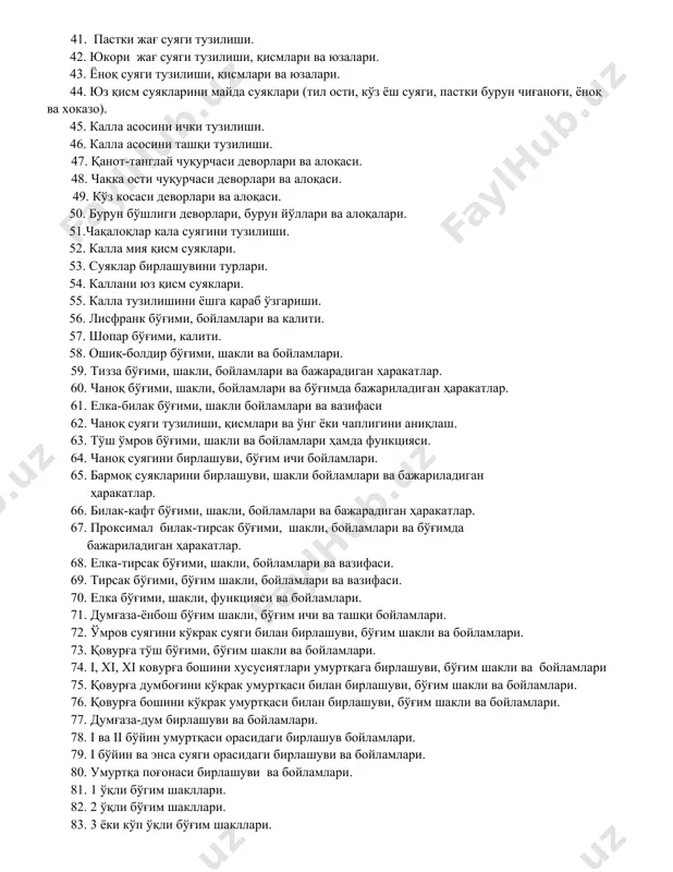 а ва ноғора қисмини тузилиши. 37. чакка суяги каналлари. 38. понасимон суяк қисмлари, тузилиши ва юзалари. 39. ғалвирсимон суяк қисмлари ва тузилиши. 40. танглай суяги тузилиши. 41. пастки жағ суяги тузилиши. 42. юкори жағ суяги тузилиши, қисмлари ва юзалари. 43. ёноқ суяги тузилиши, қисмлари ва юзалари. 44. юз қисм суякларини майда суяклари (тил ости, кўз ёш суяги, пастки бурун чиғаноғи, ёноқ ва хоказо). 45. калла асосини ички тузилиши. 46. калла асосини ташқи тузилиши. 47. қанот-танглай чуқурчаси деворлари ва алоқаси. 48. чакка ости чуқурчаси деворлари ва алоқаси. 49. кўз косаси деворлари ва алоқаси. 50. бурун бўшлиги деворлари, бурун йўллари ва алоқалари. 51.чақалоқлар кала суягини тузилиши. 52. калла мия қисм суяклари. 53. суяклар бирлашувини турлари. 54. каллани юз қисм суяклари. 55. калла тузилишини ёшга қараб ўзгариши. 56. лисфранк бўғими, бойламлари ва калити. 57. шопар бўғими, калити. 58. ошиқ-болдир бўғими, шакли ва бойламлари. 59. тизза бўғими, шакли, бойламлари ва бажарадиган ҳаракатлар. 60. чаноқ …