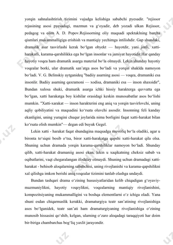 n karama-qarshiliklar namoyon bo‘ladi. shunday qilib, xatti-harakat dramaniig asosi ekan, lekin u xaqikatning cheksiz sabab va oqibatlarini, vaqt chegaralangan ifodalay olmaydi. shuning uchun dramadagi xatti-harakat - behisob aloqalarning sababchisi, uning rivojlanishi va karama-qapshilikni xal qilishga imkon berishi aniq voqealar tizimini tanlab olashga undaydi. bundan tashqari drama o‘zining hususiyatlaridan kelib chiqadigan g‘oyaviy-mazmuniylikni, hayotiy voqeylikni, voqealarning mantiqiy rivojlanishini, kompozitsiyaning mukammalligini va boshqa elementlarni o‘z ichiga oladi. yana shuni esdan chiqarmaslik kerakki, dramaturgiya teatr san’atining rivojlanishiga asos bo‘lganidek, teatr san’ati ham dramaturgiyaning rivojlanishiga o‘zining munosib hissasini qo‘shib, kelgan, ularning o‘zaro aloqadagi taraqqiyoti har doim bir-biriga chambarchas bog‘liq yaxlit jarayondir. dramatik asar mavzusining dolzarbligi rejissorning ish boshlashiga boshlangach turtki bo‘ladi. mavzu tasavvur va tafakkurimizni chegaralab, aniq yo‘nalish berib tursa, uning dolzarbligi bugun tomoshabinga aytilishi zarur bo‘lgan g‘oyani ochilishiga xizmat qiladi. dolzarb mavzuli, yuksak g‘oyali asarda agar xarakterlar xam tipik bo‘lsa, bunday pyesa aktyorlar maxoratini yuksalishga xizmat qiladi."harakterlarni va xaqiqiy hayotni tasvirlovchi dramatik asar, o‘rtacha …