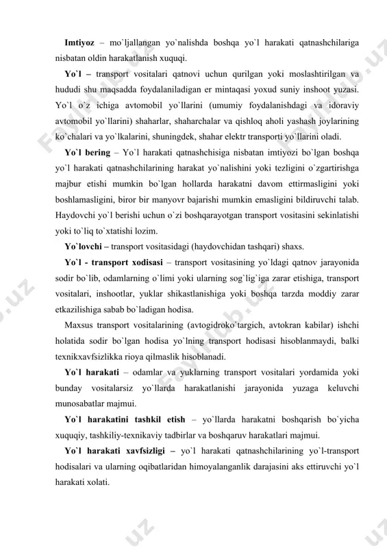 iqasida bevosita ishtirok etuvchi shaxs. majburiy to`xtash – texnik nuqson, tashilayotgan yuk, haydovchi, yo`lovchining xolati, yo`ldagi biror to`siq tufayli xavf tug`ilganda yoki ob-havo sharoitiga bog`liq holda transport vositasi harakatlanishining to`xtatilishi. mehanik transport vositasi – yurgizgich (dvigatel) bilan harakatga keltiriladigan transport vositasi (mopeddan tashqari). bu atama barcha traktor va o`ziyurar moslamalarga ham taalluqlidir. moped – ish hajmi 50 santimetr kubagacha bo`lgan yurgizgich (dvigatel) bilan harakatga keltiriladigan, eng yuqori tezligi soatiga 50 kilometrdan oshmaydigan ikki yoki uch g`ildirakli transport vositasi. osma yurgizgichli velosipedlar va yuqoridagi ta`rifga mos keladigan boshqa transport vositalari ham mopedlarga tenglashtiriladi. mototsikl – kajavali yoki kajavasiz ikki g`ildirakli mexanik transport vositasi. yuksiz vazni 400 kilogrammdan oshmaydigan uch g`ildirakli mehanik transport vositalari ham mototsikllarga tenglashtiriladi. ogohlantiruvchi ishoralar – falokatli holatlarni oldini olish maqsadida, harakatlanish yo`nalishini o`zgartirishda qo`llaniladigan ishoralar. piyoda – yo`l-transport vositasidan tashqarida bo`lgan va ish bilan band bo`lmagan shaxs (velosiped, moped, mototsikl va chana etaklagan, aravacha, bolalar hamda nogironlar …
