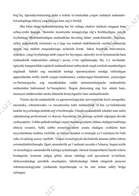 arorlikka iqtidorli muhandislarni tarbiyalash orqali erishish mumkinligini anglatadi. sababi eng murakkab turdagi operatsiyalarni amalga oshiradigan apparatlardan tortib, minib yurgan mashinamiz, yashayotgan binolarimiz, yurayotgan yoʻllarimizgacha, eng murakkabdan sodda instrumentlargacha muhandislar mehnatidan bahramand boʻlmoqdamiz. bugun dunyoning eng boy odami ham, insoniyat tafakkuridan ancha ildamlab ketayotganlar ham muhandislardir. termiz davlat muhandislik va agrotexnologiyalar universitetida hozir energetika, mexanika, robototexnika va mexatronika kabi muhandislik ta’lim yoʻnalishlarida kadrlar tayyorlashga alohida urgʻu berilmoqda. chunki muhandislik sohalari asta-sekin odamlarning professional va shaxsiy hayotining bir qismiga aylanib ulgurgan davrda yashayapmiz. ushbu pallada nafaqat yuqori texnologiyalarni ishlata oladigan kadrlarga ehtiyoj sezamiz, balki ushbu texnologiyalarni yarata oladigan yoshlarni ham tayyorlashimiz muhim. izchillik, toʻxtovsiz harakat va strategik yoʻl xaritamiz boʻlishi soha rivojining asosiy omilidir. yuqori texnologiyali davlatlarda hamma jabha tobora avtomatlashtirilmoqda. ilgari unumdorlik qoʻl mehnati asosida oʻlchansa, bugun tezlik va texnologiya samaradorlik kalitiga aylanmoqda. jamoat transportlarini haydovchisiz boshqarish, koinotni tadqiq qilish, okean tubidagi neft quvurlarini taʼmirlash, shifoxonalardagi jarrohlik muolajalari, fabrikalardagi ishlab chiqarish …
