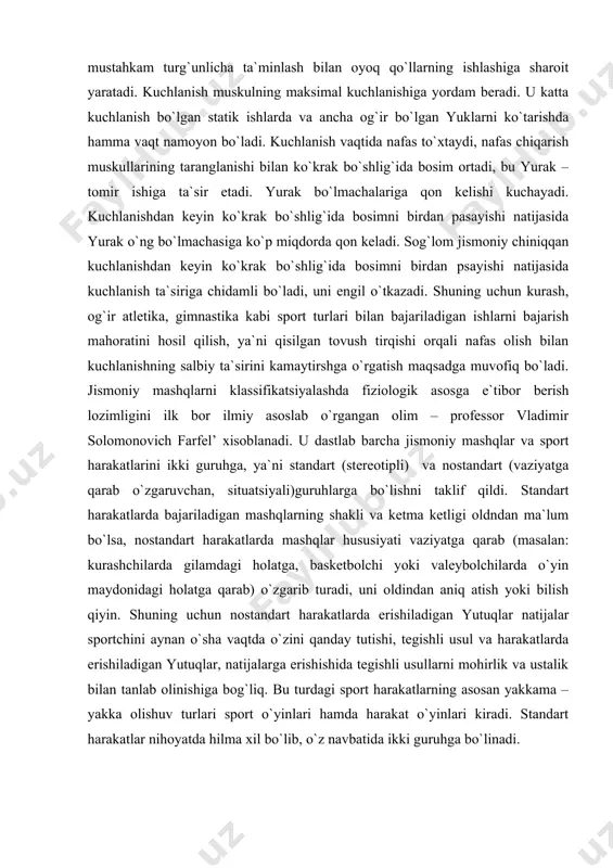 asosga e`tibor berish lozimligini ilk bor ilmiy asoslab o`rgangan olim – professor vladimir solomonovich farfel’ xisoblanadi. u dastlab barcha jismoniy mashqlar va sport harakatlarini ikki guruhga, ya`ni standart (stereotipli) va nostandart (vaziyatga qarab o`zgaruvchan, situatsiyali)guruhlarga bo`lishni taklif qildi. standart harakatlarda bajariladigan mashqlarning shakli va ketma ketligi oldndan ma`lum bo`lsa, nostandart harakatlarda mashqlar hususiyati vaziyatga qarab (masalan: kurashchilarda gilamdagi holatga, basketbolchi yoki valeybolchilarda o`yin maydonidagi holatga qarab) o`zgarib turadi, uni oldindan aniq atish yoki bilish qiyin. shuning uchun nostandart harakatlarda erishiladigan yutuqlar natijalar sportchini aynan o`sha vaqtda o`zini qanday tutishi, tegishli usul va harakatlarda erishiladigan yutuqlar, natijalarga erishishida tegishli usullarni mohirlik va ustalik bilan tanlab olinishiga bog`liq. bu turdagi sport harakatlarning asosan yakkama – yakka olishuv turlari sport o`yinlari hamda harakat o`yinlari kiradi. standart harakatlar nihoyatda hilma xil bo`lib, o`z navbatida ikki guruhga bo`linadi. 1-guruh natijalari vaqt, massa va uzunlik birlikalri bilan o`lchanadigan harakatlar(chopish, shtanga ko`tarish, sakrash) kiradi. bunday harakatlar miqdor …