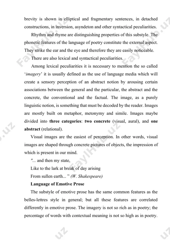 speare) language of emotive prose the substyle of emotive prose has the same common features as the belles-lettres style in general; but all these features are correlated differently in emotive prose. the imagery is not so rich as in poetry; the percentage of words with contextual meaning is not so high as in poetry. apart from rhyme and rhythm, what distinguishes emotive prose from the poetic style is the combination of the literary variant of the language with the colloquial variant. it would perhaps be more exact to define this as a combination of the spoken and written varieties of the language, since there are always two forms of communication present—monologue (the writer’s speech) and dialogue (the speech of the characters). language of drama the third subdivision of the belles-lettres style is the language of plays. the first thing to be said about this variety of belles-lettres is that the …