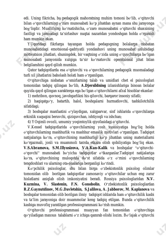 li-tuman faoliyatlarning jamlanmasi bir qancha psixologo-pedagogik funksiyalarni belgilab beradi. p.f.kapterev o‗qituvchiga xos bo‗lgan ob‘ektiv va sub‘ektiv xususiyatlarni ko‗rsatib o‗tadi. umumiy ko‗rinishda u quyidagicha aks etadi: o‗zaro munosabat doirasida o‗qituvchi bilan o‗quvchi o‗rtasidagi ta‘sirlashuvning emotsional darajasini tadqiqot predmeti tarzida qo‗yilishi, xususan, tarbiyachilik faoliyatining yo‗nalishida kam uchraydi. bu muammoga oid ishlar jumlasiga abramova g.s., beknazarov a.a., berns r, shuvanov i.b. va boshqalarning tadqiqotlarini kiritish mumkin. aynan ushbu muammoga aloqador o‗zbek o‗qituvchisiga bag‗ishlangan ilmiy izlanishlar nihoyatda kamchilikni tashkil etadi. bu sohada beknazarov a.a., ismagilova f.s., g‘oziev e.g‘. va boshqalarning ishlarini namuna sifatida sanab o‗tish joiz. l.ya.kolominskiy o‗z tadqiqotida o‗qituvchining o‗quvchilarga munosabati so‗zsiz muallim mehnati muvaffaqiyatlarida hal qiluvchi rol o‗ynashini ta‘kidlagan edi. uning fikricha, bu pedagogik mahoratning muhim tomoni bo‗lib, o‗qituvchi bilan o‗quvchilarning o‗zaro munosabati ko‗p jihatdan aynan mana shu jarayonga bog‗liqdir. muallifning ko‗rsatishicha, o‗zaro munosabatni o‗qituvchi shaxsining faolligi va jamoadagi ta‘sirlashuv nuqtai nazaridan yondoshgan holda o‗rganish ham mumkin ekan. yuqoridagi fikrlarga tayangan holda …