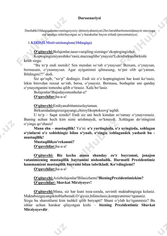 ,kompyuternioʻrganasiz. sizga bu sharoitlarni kim tashkil qilib beryapti? shuni oʻylab koʻrganmisiz? bu ishlar uchun harakat qilayotgan kishi – bizning prezidentimiz shavkat mirziyoyevdir. (birinchi sinflardan soʻraladi: maktabga kelib prezident sovgʻasini oldingizmi? sizlarga yoqdimi?) prezidentimiz sizlarni juda yaxshi koʻradilar. shuning uchun chiroyli bogʻchalar, maktablar qurib berishadi. prezidentimizni siz ham yaxshi koʻrasizmi? oʻquvchilar:ha-a-a! prezidentimiz va xalqimiz sizlar yaxshi oʻqib mustaqil oʻzbekistonimizni yanada zoʻr davlatga aylantirishingizni xohlashadi. qani, bolajonlar hammamiz oʻrnimizdan turib birgalikda “men mustaqil oʻzbekiston farzandiman!” deb aytamiz. qani,oʻrnimizdanturib,hammamizbirgalikdaaytibkoʻraylikchi!boshladik: oʻquvchilar:menmustaqiloʻzbekistonfarzandiman! oʻqituvchi:balandroqaytamiz: oʻquvchilar:menmustaqiloʻzbekistonfarzandiman! oʻqituvchi: yanada jarangdor, ishonch, bilan aytamiz: oʻquvchilar:menmustaqiloʻzbekistonfarzandiman! oʻqituvchi:barakalla!hozirhammamizmazzaqilibaytganmanashugapni hech qachon esingizdan chiqarmang, xoʻpmi? oʻquvchilar:xoʻ-oʻ-oʻ-p! oʻqituvchi:barakalla.olqishlar! (hammabirgaqarsakchalishadi). oʻqituvchi:aziz oʻquvchilar, vatanimizning poytaxti boʻlgan toshkentda prezidentimiz yangi oʻzbekiston bogʻini yaratgan. keling hozir hammamiz birgalikda ana shu yangi oʻzbekiston bogʻi haqidagi lavhani tomosha qilamiz. ( yangi oʻzbekiston bogʻi haqidagi 3 daqiqalik videolavha namoyish etiladi. videolavhada nimalar koʻrsatilgani va nimalar yoqqani haqida bolalardan soʻraladi.(3 daqiqa) ) oʻqituvchi:bolajonlar, yangi oʻzbekiston bogʻi sizga yoqdimi? ana shu bogʻning oʻrtasida …