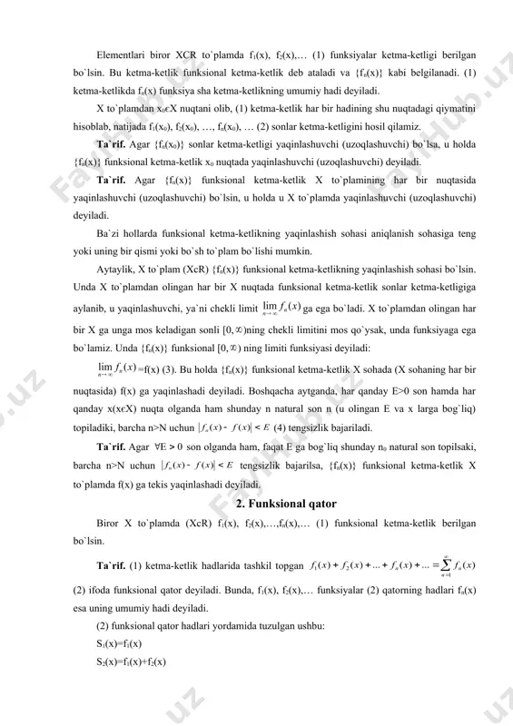 mdan olingan har bir x ga unga mos keladigan sonli [0, )ning chekli limitini mos qo`ysak, unda funksiyaga ega bo`lamiz. unda {fn(x)} funksional [0, ) ning limiti funksiyasi deyiladi: =f(x) (3). bu holda {fn(x)} funksional ketma-ketlik x sohada (x sohaning har bir nuqtasida) f(x) ga yaqinlashadi deyiladi. boshqacha aytganda, har qanday e>0 son hamda har qanday x(xєx) nuqta olganda ham shunday n natural son n (u olingan e va x larga bog`liq) topiladiki, barcha n>n uchun (4) tengsizlik bajariladi. ta`rif. agar son olganda ham, faqat e ga bog`liq shunday n0 natural son topilsaki, barcha n>n uchun tengsizlik bajarilsa, {fn(x)} funksional ketma-ketlik x to`plamda f(x) ga tekis yaqinlashadi deyiladi. 2. funksional qator biror x to`plamda (xcr) f1(x), f2(x),…,fn(x),… (1) funksional ketma-ketlik berilgan bo`lsin. ta`rif. (1) ketma-ketlik hadlarida tashkil topgan (2) ifoda funksional qator deyiladi. bunda, f1(x), f2(x),… funksiyalar (2) qatorning hadlari fn(x) esa uning umumiy hadi deyiladi. (2) funksional qator hadlari …