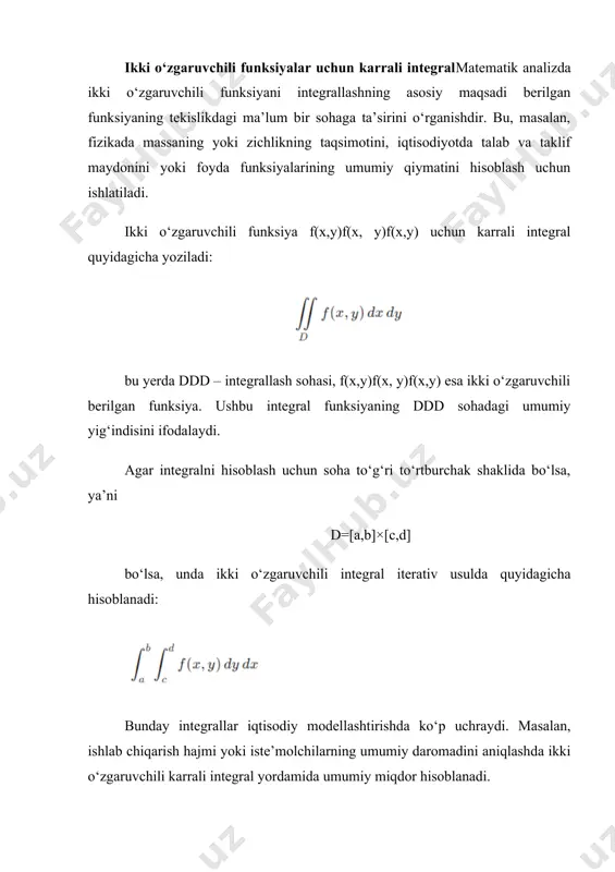 i. uch o‘zgaruvchili funksiyalar uchun karrali integral uch o‘zgaruvchili funksiyalar uchun integral uch o‘lchovli fazodagi hajm, massa, zichlik, issiqlik taqsimoti va boshqa fizik yoki iqtisodiy jarayonlarni hisoblash uchun ishlatiladi. masalan, iqtisodiyotda ishlab chiqarish hajmini aniqlash, tabiiy resurslarning taqsimlanishi yoki turli hududlardagi iqtisodiy faollikni baholash kabi jarayonlarda uch o‘zgaruvchili integral muhim rol o‘ynaydi. uch o‘zgaruvchili funksiya uchun integral quyidagicha ifodalanadi: bu yerda vvv – uch o‘lchovli fazoda joylashgan soha. agar soha oddiy chegaralarga ega bo‘lsa, uch karra integral iterativ usulda hisoblanadi: bu formulada har bir integral ma’lum bir o‘zgaruvchi bo‘yicha hisoblanadi va natijada fazodagi umumiy miqdor aniqlanadi. karrali integralning amaliy qo‘llanilishi karrali integral nafaqat matematik nazariyada, balki real hayotda ham ko‘plab muhim masalalarni hal qilishda foydalaniladi. uning amaliy qo‘llanilishi quyidagilardan iborat: 1. geometriyada – sohalarning yuzasi va jismlarning hajmini hisoblash uchun. 2. fizikada – zichlik, massa, bosim va issiqlik taqsimotini aniqlashda. 3. iqtisodiyotda – ishlab chiqarish jarayonlarini optimallashtirish, talab va taklif …