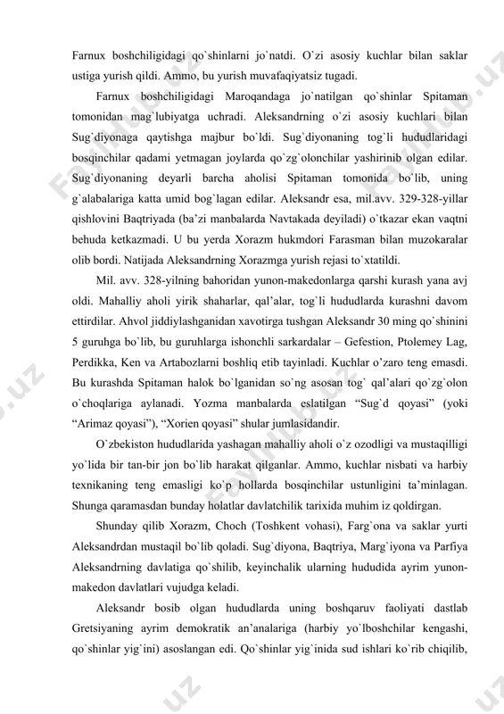 an so`ng asosan tog` qal’alari qo`zg`olon o`choqlariga aylanadi. yozma manbalarda eslatilgan “sug`d qoyasi” (yoki “arimaz qoyasi”), “xorien qoyasi” shular jumlasidandir. o`zbekiston hududlarida yashagan mahalliy aholi o`z ozodligi va mustaqilligi yo`lida bir tan-bir jon bo`lib harakat qilganlar. ammo, kuchlar nisbati va harbiy texnikaning teng emasligi ko`p hollarda bosqinchilar ustunligini ta’minlagan. shunga qaramasdan bunday holatlar davlatchilik tarixida muhim iz qoldirgan. shunday qilib xorazm, choch (toshkent vohasi), farg`ona va saklar yurti aleksandrdan mustaqil bo`lib qoladi. sug`diyona, baqtriya, marg`iyona va parfiya aleksandrning davlatiga qo`shilib, keyinchalik ularning hududida ayrim yunon-makedon davlatlari vujudga keladi. aleksandr bosib olgan hududlarda uning boshqaruv faoliyati dastlab gretsiyaning ayrim demokratik an’analariga (harbiy yo`lboshchilar kengashi, qo`shinlar yig`ini) asoslangan edi. qo`shinlar yig`inida sud ishlari ko`rib chiqilib, jinoyat va jazo masalalari qat’iy muhokama qilingan. jinoyat turlari ichida eng og`irlari-podshoga qarshi fitna, xiyonat, isyonga da’vat etish hisoblanib, ushbu harkatlar uchun yagona jazo-o`lim jazosi belgilangan. qatl etish haqidagi qaror qo`shinlar yig`inida qabul qilingan. sharqqa qilgan yurishlari …