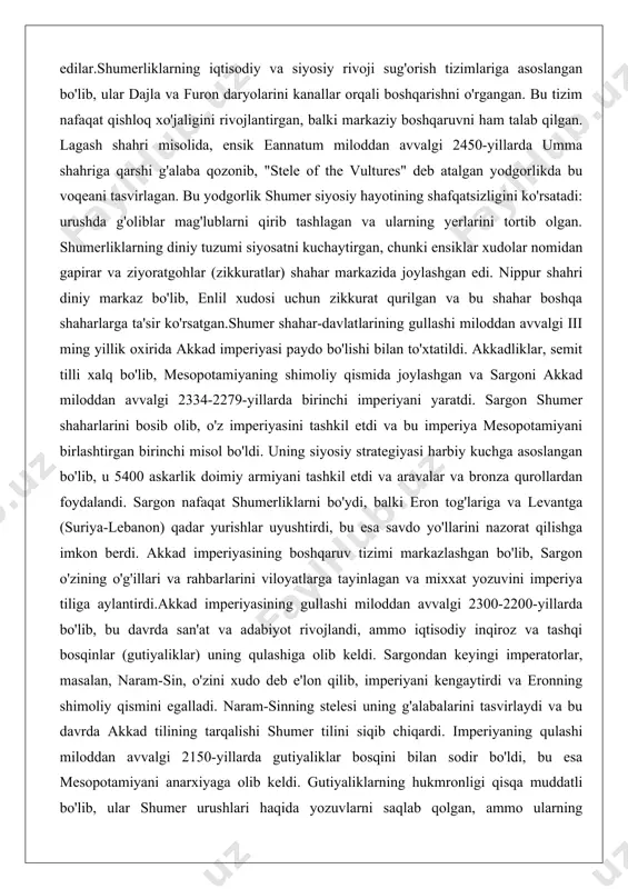 lgi iii ming yillik oxirida akkad imperiyasi paydo bo'lishi bilan to'xtatildi. akkadliklar, semit tilli xalq bo'lib, mesopotamiyaning shimoliy qismida joylashgan va sargoni akkad miloddan avvalgi 2334-2279-yillarda birinchi imperiyani yaratdi. sargon shumer shaharlarini bosib olib, o'z imperiyasini tashkil etdi va bu imperiya mesopotamiyani birlashtirgan birinchi misol bo'ldi. uning siyosiy strategiyasi harbiy kuchga asoslangan bo'lib, u 5400 askarlik doimiy armiyani tashkil etdi va aravalar va bronza qurollardan foydalandi. sargon nafaqat shumerliklarni bo'ydi, balki eron tog'lariga va levantga (suriya-lebanon) qadar yurishlar uyushtirdi, bu esa savdo yo'llarini nazorat qilishga imkon berdi. akkad imperiyasining boshqaruv tizimi markazlashgan bo'lib, sargon o'zining o'g'illari va rahbarlarini viloyatlarga tayinlagan va mixxat yozuvini imperiya tiliga aylantirdi.akkad imperiyasining gullashi miloddan avvalgi 2300-2200-yillarda bo'lib, bu davrda san'at va adabiyot rivojlandi, ammo iqtisodiy inqiroz va tashqi bosqinlar (gutiyaliklar) uning qulashiga olib keldi. sargondan keyingi imperatorlar, masalan, naram-sin, o'zini xudo deb e'lon qilib, imperiyani kengaytirdi va eronning shimoliy qismini egalladi. naram-sinning stelesi uning g'alabalarini …