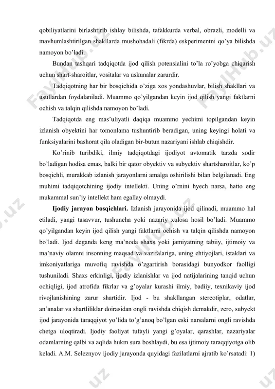 ofida fikrlar va g’oyalar kurashi ilmiy, badiiy, texnikaviy ijod rivojlanishining zarur shartidir. ijod - bu shakllangan stereotiplar, odatlar, an’analar va shartliliklar doirasidan ongli ravishda chiqish demakdir, zero, subyekt ijod jarayonida taraqqiyot yo’lida to’g’anoq bo’lgan eski narsalarni ongli ravishda chetga uloqtiradi. ijodiy faoliyat tufayli yangi g’oyalar, qarashlar, nazariyalar odamlarning qalbi va aqlida hukm sura boshlaydi, bu esa ijtimoiy taraqqiyotga olib keladi. a.m. seleznyov ijodiy jarayonda quyidagi fazilatlarni ajratib ko’rsatadi: 1) ilmiy muammoni aniqlash, tadqiqot predmetini tanlash, uning maqsad va vazifalarini ifodalash; 2) axborot to’plash va tadqiqot metodologiyasini tanlash; 3) ilmiy muammoning yechimi yo’llarini izlash; 4) ilmiy kashfiyot, ilmiy g’oyaning paydo bo’lishi, olim tomonidan ochilgan hodisaning ideal modelini yaratish; 5) olingan ilmiy ma’lumotlarni qat’iy mantiqiy tizimiga joylashtirish. i. teylor (kanada) fikriga ko’ra ijodiy jarayon quyidagi bosqichlardan iborat: 1) muammoni qo’yish; 2) metaforalar, analogiyalar yordamida muammoni o’rganish, uni yechish; 3) ijodiy mahsulotdan foydalanish va tatbiq etish, ya’ni atrof-muhitning ma’lum qismini o’zgartirish. ijodiy jarayonning …