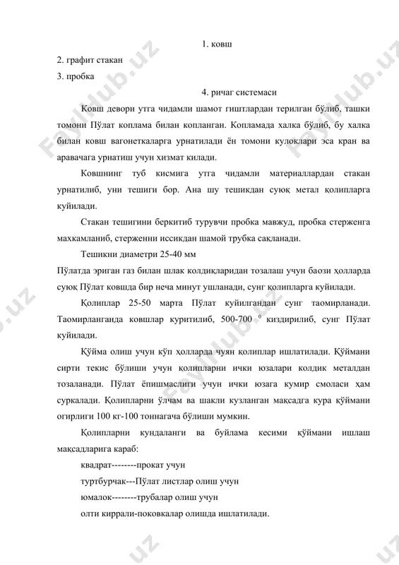 бўлади. пўлатларни қолипларга қуйиш уч хил усул билан бажарилади. юқоридан пастга қуйиш усули, ҳамда тухтовсиз. одатда юқоридан қуйиш усулида ҳар бир қолипга метал алохида-алохида куйилади. бу усулда зич, сифатли йирик қўймалар олинади. бундан ташкари ковш пробкаси камрок очилиб, ёпилиб кам ейилади ва метал камрок тукилади. майда уртача ўлчамли ва кўп сонли қўймалар олишда бир неча қолип узаро туташтирилиб, суюқ пўлатни умумий-марказий канал оркали қолип тагидан киргизилади. барча қолиплар тагликларга урнатилади қолипларга бириккан каналар ва марказий сифон трубани деворлари утга чидамли шамот ғиштлардан килинган. суюқ метал сифон трубага қушилади ва каналлар орқалиқолипларга боради. қолиплар озгина конусимон қилинади, сабаби қуймани қолипдан осон булсин учун. шундай қуйиш усулини сифон усули деб аталади. пўлат тепадан куйилганда, қўймани ички структураси бир текисда бўлади, аммо пўлат сачраб қўймани устки кисми текис бўлмайди. сифон усулида куйилганда қўймани устки кисми текис бўлади, аммо чукма каттарок бўлади, утга чидамли материаллар билан ифлосланиши мумкин. ташқи томони сув билан совуладиган қузғалмас …