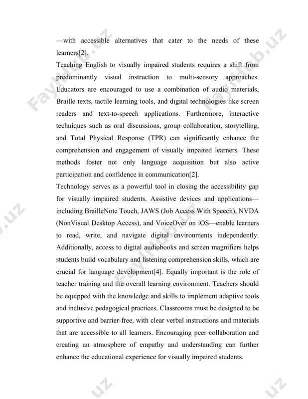 ns. furthermore, interactive techniques such as oral discussions, group collaboration, storytelling, and total physical response (tpr) can significantly enhance the comprehension and engagement of visually impaired learners. these methods foster not only language acquisition but also active participation and confidence in communication[2]. technology serves as a powerful tool in closing the accessibility gap for visually impaired students. assistive devices and applications—including braillenote touch, jaws (job access with speech), nvda (nonvisual desktop access), and voiceover on ios—enable learners to read, write, and navigate digital environments independently. additionally, access to digital audiobooks and screen magnifiers helps students build vocabulary and listening comprehension skills, which are crucial for language development[4]. equally important is the role of teacher training and the overall learning environment. teachers should be equipped with the knowledge and skills to implement adaptive tools and inclusive pedagogical practices. classrooms must be designed to be supportive and barrier-free, with clear verbal instructions …