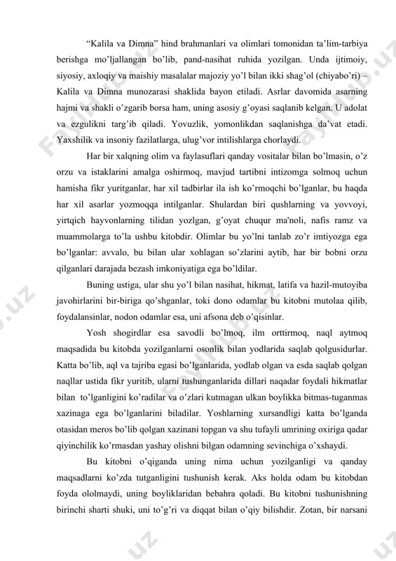 xalqning olim va faylasuflari qanday vositalar bilan bo’lmasin, o’z orzu va istaklarini amalga oshirmoq, mavjud tartibni intizomga solmoq uchun hamisha fikr yuritganlar, har xil tadbirlar ila ish ko’rmoqchi bo’lganlar, bu haqda har xil asarlar yozmoqqa intilganlar. shulardan biri qushlarning va yovvoyi, yirtqich hayvonlarning tilidan yozlgan, g’oyat chuqur ma'noli, nafis ramz va muammolarga to’la ushbu kitobdir. olimlar bu yo’lni tanlab zo’r imtiyozga ega bo’lganlar: avvalo, bu bilan ular xohlagan so’zlarini aytib, har bir bobni orzu qilganlari darajada bezash imkoniyatiga ega bo’ldilar. buning ustiga, ular shu yo’l bilan nasihat, hikmat, latifa va hazil-mutoyiba javohirlarini bir-biriga qo’shganlar, toki dono odamlar bu kitobni mutolaa qilib, foydalansinlar, nodon odamlar esa, uni afsona deb o’qisinlar. yosh shogirdlar esa savodli bo’lmoq, ilm orttirmoq, naql aytmoq maqsadida bu kitobda yozilganlarni osonlik bilan yodlarida saqlab qolgusidurlar. katta bo’lib, aql va tajriba egasi bo’lganlarida, yodlab olgan va esda saqlab qolgan naqllar ustida fikr yuritib, ularni tushunganlarida dillari naqadar foydali hikmatlar …