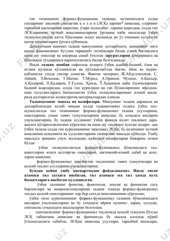 н қатор муаммоларни ўртага қўймоқда. диссертация ишимиз тадқиқ мавзусининг долзарблиги, замонавий- лиги қамда фанимизнинг бугунш тараққиёт эҳтиёжлари билан узвий боғлиқлига мана шу омиллар ва юқорида санаб ўтилган заруратларни қондиришга ва бўшлиқни тўлдиришга қаратилганлиги билан белгиланади. ишда тадқиқ манбаи сифатида ҳозирга ўзбек адабий-бадиий, ёзма ва оғзаки нутқида қўлланилган ва қўлланилаётган йиғиқ, ёйиқ ва мурак- каблашган содда гаплар олинган. фактик материал ж.абдуллахонов, с. айний, э.воҳидов, т.малик, т.мурод, а.орипов, чўлпон, а.қаҳҳор, а.қодирий, п.қодиров, ғ.ғулом, ҳамза, ў.ҳошимов каби ёзувчиларнинг бадиий асарларидан, содда гап қурилиши ва гап бўлакларининг ифодала- ниш хусусиятларига бағишланган ўзбек тилшуносларининг илмий ишла- рида келтирилган иллюстратив материаллардан олинди. тадқиқотнинг мақсад ва вазифалари. мавзунинг тадқиқ даражаси ва долзарблигидан келиб чиққан ҳолда тадқиқотимиз олдига ўзбек тил- шунослигада тил тизимининг формал-функционал тадқиқ усулларини, омилларини, унинг таянч тушунчаларини аниқлаш, бу соҳадаги ишларни умумлаштириш, бу тадқиқ усулининг ўзбек фанида яхлит таълимот дара- жасига кўтарилганлигини кўрсатиш ва мана шу таълимот нуқтаи назари- дан ўзбек тилида содда гап қурилишининг …