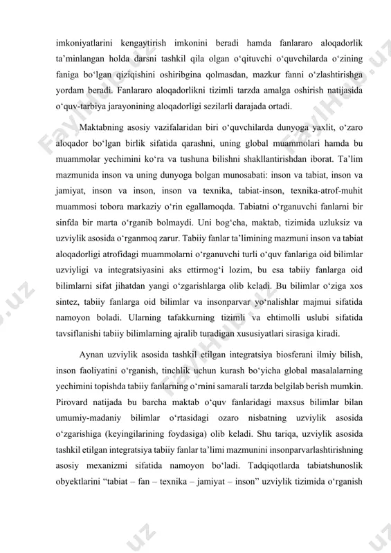 ni beradi hamda fanlararo aloqadorlik ta’minlangan holda darsni tashkil qila olgan o‘qituvchi o‘quvchilarda o‘zining faniga bo‘lgan qiziqishini oshiribgina qolmasdan, mazkur fanni o‘zlashtirishga yordam beradi. fanlararo aloqadorlikni tizimli tarzda amalga oshirish natijasida o‘quv-tarbiya jarayonining aloqadorligi sezilarli darajada ortadi. maktabning asosiy vazifalaridan biri o‘quvchilarda dunyoga yaxlit, o‘zaro aloqador bo‘lgan birlik sifatida qarashni, uning global muammolari hamda bu muammolar yechimini ko‘ra va tushuna bilishni shakllantirishdan iborat. ta’lim mazmunida inson va uning dunyoga bolgan munosabati: inson va tabiat, inson va jamiyat, inson va inson, inson va texnika, tabiat-inson, texnika-atrof-muhit muammosi tobora markaziy o‘rin egallamoqda. tabiatni o‘rganuvchi fanlarni bir sinfda bir marta o‘rganib bolmaydi. uni bog‘cha, maktab, tizimida uzluksiz va uzviylik asosida o‘rganmoq zarur. tabiiy fanlar ta’limining mazmuni inson va tabiat aloqadorligi atrofidagi muammolarni o‘rganuvchi turli o‘quv fanlariga oid bilimlar uzviyligi va integratsiyasini aks ettirmog‘i lozim, bu esa tabiiy fanlarga oid bilimlarni sifat jihatdan yangi o‘zgarishlarga olib keladi. bu bilimlar o‘ziga xos sintez, tabiiy fanlarga …
