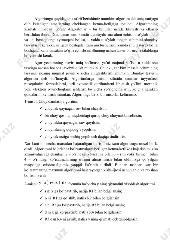 goritmning xizmati nimadan iborat? algoritmlar – bu bilimlar ustida fikrlash va etkazib berishdan iborat. xaqiqatan xam kimdir qandaydir masalani echishni o’ylab topib va uni boshqalarga aytmoqchi bo’lsa, u xolda u o’ylab topgan echimini shunday tasvirlashi kerakki, natijada boshqalar xam uni tushunsin, xamda shu tasvirga ko’ra boshqalar xam masalani to’g’ri echishsin. shuning uchun tasvir bir necha talablarga bo’ysinishi kerak. agar yechimning tasviri aniq bo’lmasa, ya’ni mujmal bo’lsa, u xolda shu tasvirga asosan boshqa javobni olish mumkin. chunki, xar kim masala echimining tasvirini noaniq mujmal joyini o’zicha aniqlashtirishi mumkin. bunday tasvirni algoritm deb bo’lmaydi. algoritmlarga misol sifatida taomlar tayyorlash retseptlarini, formulalarni, turli avtomatik qurilmalarni ishlatish yo’lini, mexanik yoki elektron o’yinchoqlarni ishlatish bo’yicha yo’riqnomalarni, ko’cha xarakati qoidalarini keltirish mumkin. algoritmga ba’zi bir misollar keltiramiz: 1-misol. choy damlash algoritmi. · choynak qaynagan suv bilan chayilsin; · bir choy qoshiq miqdoridagi quruq choy choynakka solinsin; · choynakka qaynagan suv quyilsin; · choynakning qopqog’i yopilsin; · …