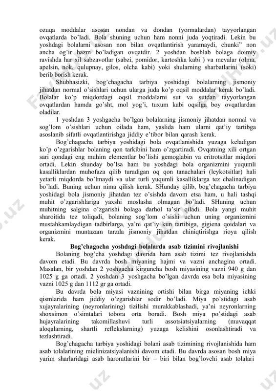 alla liqildoqlari bitib ketib, ensa va tepa qismlari o’sadi. bolaning dastlabki sut tishlari chiqib, jag’i avvalgiga nisbatan barqaror faol ishlay boshlaydi. bir yoshga to’lgan bolaning harakatchanligi orta borgan sari uning organlari faoliyatida ham muhim o’zgarishlar yuzaga keladi. ma’lumki, har qanday harakat qon aylanishi bilan nafas olishning aktiv ishlashini taqozo qiladi. bola bir yoshga to’lgach bemalol yurib, har xil harakatlarni qiladigan bo’lgach, uning yurak vazni hamda o’pkasining xajmi anchagina kattalashadi. yurak muskullari ham bir muncha mustahkamlanib qon bosimi bir qadar oshadi. bu esa qon tomirlari urishining sekinlashishiga olib keladi. masalan, chaqaloq bolaning qon tomiri minutiga 120-130 marta ursa, bog’chagacha tarbiya yoshida bolaning yuragi 110-120 marta uradigan bo’lib qoladi. bog’chagacha tarbiya yoshidagi bola organizmi jismoniy jixatdan jadal rivojlanishida davom etar ekan, o’sayotgan organizm juda ko’p ozuqa moddalarni talab qiladi, yoshidan oshgan bola turli xil ozuqa moddalarni asosan ovqatdan oladi. bola yoshidan oshgach, ko’krakdan ajratiladi. ana shu davrdan oshlab uni kattalar iste’mol qiladigan …