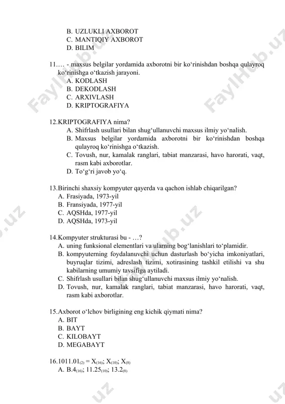 , tabiat manzarasi, havo harorati, vaqt, rasm kabi axborotlar. 15. axborot o‘lchov birligining eng kichik qiymati nima? a. bit b. bayt c. kilobayt d. megabayt 16. 1011.01(2) = x(16); x(10); x(8) a. b.4(16); 11.25(10); 13.2(8) b. b.4(16); 11.35(10); 12.3(8) c. 16(16); 11(10); 13(8) d. c.4(16); 11.1(10); 13.4(8) 17. 125.7(8) = x(16); x(10); x(2) a. 55.e(16); 37.875(10); 1010101.111(2) b. 55.e(16); 37.85(10); 1010001.111(2) c. 55.e(16); 37.75(10); 1000101.011(2) d. 55.f(16); 37.875(10); 1010101.101(2) 18. 25(10) = x(16); x(8); x(2) a. 19(16); 31(8); 11001(2) b. 91(16); 13(8); 1101(2) c. 19(16); 31(8); 10101(2) d. 19(16); 31(8); 11001(2) 19. 10a(16) = x(10); x(8); x(2) a. 42(10); 412(8); 100001010(2) b. 42(10); 412(8); 10000101(2) c. 42(10); 412(8); 10000101(2) d. 42(10); 421(8); 100001010(2) 20. berilgan sonlarni o‘sish tartibida joylashtiring. 1. 101(2) 2. 67(8) 3. 15(10) 4. a3(16) a. 1>3>2>4 b. 4>2>3>1 c. 1>2>3>4 d. 4>3>2>1