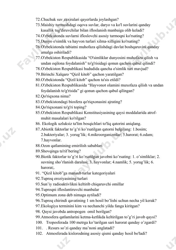 a ko'l suvlarini qanday kasallik tug'diruvchilar bilan ifloslanish manbaiga olib keladi? 74. o'zbekistonda suvlarni ifloslovchi asosiy tarmoqni ko'rsating? 75. dunyo o'simlik va hayvon turlari xilma-xilligini ko'rsating? 76. o'zbekistonda tabiatni muhofaza qilishdagi davlat boshqaruvini qanday amalga oshiriladi? 77. o'zbekiston respublikasida “o'simliklar dunyosini muhofaza qilish va undan oqilona foydalanish” to'g'risidagi qonun qachon qabul qilindi? 78. o'zbekiston respublikasi hududida qancha o'simlik turi mavjud? 79. birinchi xalqaro “qizil kitob” qachon yaratilgan? 80. o'zbekistonda “qizil kitob” qachon ta'sis etildi? 81. o'zbekiston respublikasida “hayvonot olamini muxofaza qilish va undan foydalanish to'g'risida” gi qonun qachon qabul qilingan? 82. qo'riqxona nima? 83. o'zbekistondagi biosfera qo'riqxonasini ajrating? 84. qo'riqxonani to'g'ri toping? 85. o'zbekiston respublikasi konstitusiyasining qaysi moddalarida atrof-muhit masalalari ko'rilgan? 86. ekologik uzluksiz ta'lim bosqichlari to'liq qatorini aniqlang. 87. abiotik faktorlar to’g’ri ko’rsatilgan qatorni belgilang: 1.bosim; 2.bakteriyalar; 3. yorug’lik; 4.mikroorganizmlar; 5.harorat; 6.odam; 7.hayvonlar. 88. ozon qatlamining emirilish sabablari 89. shovqinga ta'rif bering? 90. biotik faktorlar to’g’ri ko’rsatilgan javobni ko’rsating: …