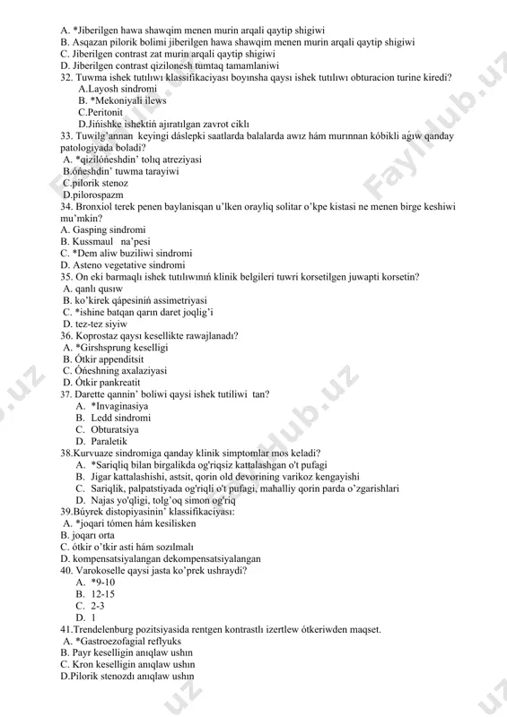 d. adrenalinning joqarı sekretsiyasi 30. ótkir cistittiń klinikalıq belgileri qanday? a. *suprapubik regionda awrıw, dizuriya belgileri b. qarın awrıwı, jalpı gematuriya c. bel awrıwı, proteinuriya d. bas awrıwı, isik, leykotsituriya 31. qizilonesh atreziyasinda elefanta probasin otkeriwdin maqseti a. *jiberilgen hawa shawqim menen murin arqali qaytip shigiwi b. asqazan pilorik bolimi jiberilgen hawa shawqim menen murin arqali qaytip shigiwi c. jiberilgen contrast zat murin arqali qaytip shigiwi d. jiberilgen contrast qizilonesh tumtaq tamamlaniwi 32. tuwma ishek tutılıwı klassifikaciyası boyınsha qaysı ishek tutılıwı obturacion turine kiredi? а.layosh sindromi в. *mekoniyali ilews с.peritonit d.jińishke ishektiń ajıratılgan zavrot ciklı 33. tuwilg’annan keyingi dáslepki saatlarda balalarda awız hám murınnan kóbikli aǵıw qanday patologiyada boladi? a. *qizilóńeshdin’ tolıq atreziyasi b.óńeshdin’ tuwma tarayiwi c.pilorik stenoz d.pilorospazm 34. bronxiol terek penen baylanisqan u’lken orayliq solitar o’kpe kistasi ne menen birge keshiwi mu’mkin? a. gasping sindromi b. kussmaul na’pesi c. *dem aliw buziliwi sindromi d. asteno vegetative sindromi 35. …
