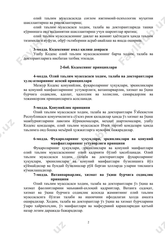 тириш; ходим, талаба ва докторантларда ватанпарварлик, юксак маънавий-ахлоқий фазилатларни шакллантириш ва уларни миллий қадриятларимизга ҳурмат қилиш, хотин-қизлар шаъни ва қадр-қимматини ҳурмат қилиш, уларга нисбатан номақбул хатти-ҳаракатларга йўл қўймаслик руҳида тарбиялаш; олий таълим муассасасида соғлом ижтимоий-психологик муҳитни шакллантириш ва ривожлантириш; олий таълим муассасаси ходим, талаба ва докторантларида ташқи кўринишга оид маданиятни шакллантириш учун шароитлар яратиш; олий таълим муассасасининг давлат ва жамият ҳаётидаги ҳамда таълим тизимидаги нуфузи, обрў-эътиборини асраб-авайлаш ва янада ошириш. 3-модда. кодекснинг амал қилиш доираси ушбу кодекс олий таълим муассасасининг барча ходим, талаба ва докторантларига нисбатан татбиқ этилади. 2-боб. кодекснинг принциплари 4-модда. олий таълим муассасаси ходим, талаба ва докторантлари хулқ-атворининг асосий принциплари мазкур кодекс қонунийлик, фуқароларнинг ҳуқуқлари, эркинликлари ва қонуний манфаатларининг устуворлиги, ватанпарварлик, хизмат ва ўқиш бурчига содиқлик, адолат, ҳалоллик ва холислик, самарадорлик ва тежамкорлик принципларига асосланади. 5-модда. қонунийлик принципи олий таълим муассасаси ходим, талаба ва докторантлари ўзбекистон республикаси қонунчилигига сўзсиз риоя қиладилар ҳамда ўз хизмат ва ўқиш мажбуриятларини лавозим …
