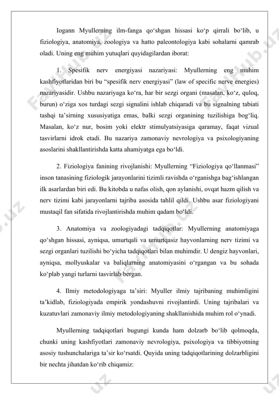 uning kashfiyotlari zamonaviy nevrologiya, psixologiya va tibbiyotning asosiy tushunchalariga ta’sir ko‘rsatdi. quyida uning tadqiqotlarining dolzarbligini bir nechta jihatdan ko‘rib chiqamiz: 1. nevrologiya va psixologiyadagi ahamiyati: myullerning spesifik nerv energiyasi nazariyasi zamonaviy nevrologiyada sezgi organlari va miya o‘rtasidagi o‘zaro bog‘liqlikni tushunishda asosiy tushunchalardan biridir. bu nazariya bugungi kunda neyron tarmoqlari va miya faoliyatini o‘rganishda qo‘llaniladi. masalan, zamonaviy neyroimaging texnologiyalari (fmri, eeg) myullerning sezgi organlari faoliyati haqidagi g‘oyalariga asoslanadi. 2. tibbiyotdagi ta’siri: myullerning fiziologiya bo‘yicha tadqiqotlari inson tanasining murakkab jarayonlarini tushunishda muhimdir. uning qon aylanishi va nafas olish tizimi bo‘yicha kuzatuvlari zamonaviy kardiologiya va pulmonologiyada asosiy bilimlar sifatida ishlatiladi. 3. ilmiy metodologiyaning rivojlanishi: myullerning tajribaga asoslangan yondashuvi bugungi kunda ham ilmiy tadqiqotlarning asosiy tamoyili sifatida qolmoqda. uning sinchkovlik bilan tajriba o‘tkazish va kuzatuvlarni tizimli ravishda tahlil qilish usullari zamonaviy ilmiy metodologiyaning rivojlanishiga katta hissa qo‘shdi. 4. ta’lim va ilmiy jamoatchilik: myullerning o‘qituvchi sifatidagi faoliyati va uning shogirdlari orqali ilmiy bilimlarning tarqalishi zamonaviy …