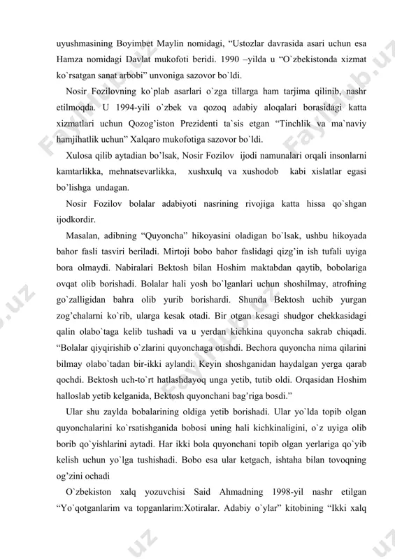 uyonchani topib olgan yerlariga qo`yib kelish uchun yo`lga tushishadi. bobo esa ular ketgach, ishtaha bilan tovoqning og’zini ochadi o`zbekiston xalq yozuvchisi said ahmadning 1998-yil nashr etilgan “yo`qotganlarim va topganlarim:xotiralar. adabiy o`ylar” kitobining “ikki xalq bolasi” nomli qismida nosir fozilov hayot yo`li xususida quyidagi fikrlarini ilgari surgan: talantli yozuvchilarimizdan nosir fozilov ellik yoshga kirdi. bolaligimda ko`rgan ellik yoshlilar boshqacha bo`lardi. belbog’iga nosqovog’u soqoltaroq osgan, bo`yinlari tokning zangidek bujmayib ketgan chollar ko`cha ostonasida iyagiga xassasini tirab: “yo, haq” deb o`tirishardi. ana o`shalar hali ellikka kirmay chol nomini olgan kishilar edi. nahotki, nosir fozilov o`shanaqa chollardan bo`lsa? nosir yana ellik yil yashasa ham o`sha chollarga o`xshamaydigan ko`rinadi. iyaklaridan billiard soqqasidek sip-silliq, qaddi tik, so`zlari burro... soqoli ichiga qarab o`sgan mana shu yosh chol, chamalab ko`rsam, adabiyotimiz uchun ancha-muncha ish qilib qo`yibdi. uning mahorat bilan yozgan qissalarini, hayotning bir parchasidek yuragi gup-gup urib turgan hikoyalarini yonboshlab o`qigansiz. nosirning qissalari ko`ngillarimizning allaqayerida mudragan bolalik xotiralarimizni …