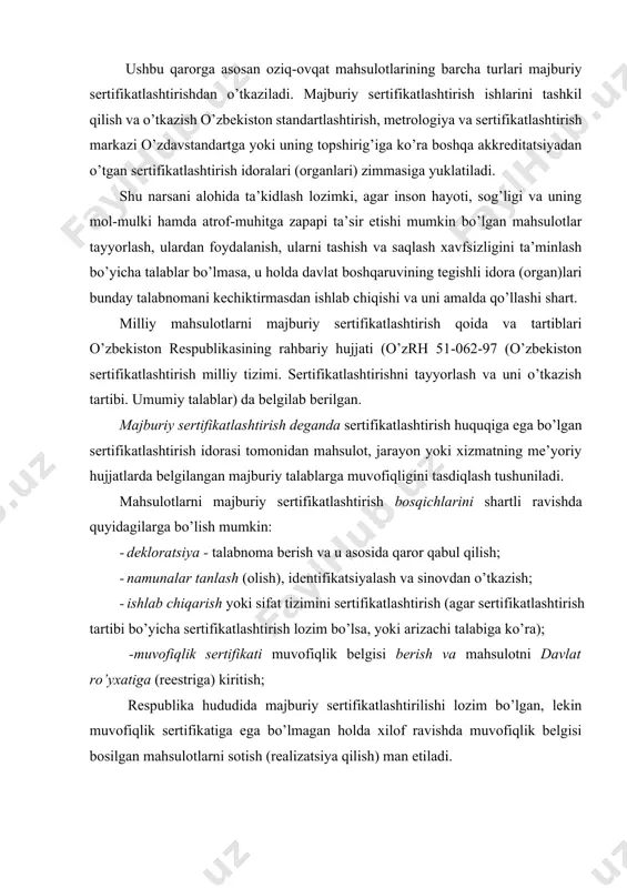 ni majburiy sertifikatlashtirish bosqichlarini shartli ravishda quyidagilarga bo’lish mumkin: · dekloratsiya - talabnoma berish va u asosida qaror qabul qilish; · namunalar tanlash (olish), identifikatsiyalash va sinovdan o’tkazish; · ishlab chiqarish yoki sifat tizimini sertifikatlashtirish (agar sertifikatlashtirish tartibi bo’yicha sertifikatlashtirish lozim bo’lsa, yoki arizachi talabiga ko’ra); -muvofiqlik sertifikati muvofiqlik belgisi berish va mahsulotni davlat ro’yxatiga (reestriga) kiritish; respublika hududida majburiy sertifikatlashtirilishi lozim bo’lgan, lekin muvofiqlik sertifikatiga ega bo’lmagan holda xilof ravishda muvofiqlik belgisi bosilgan mahsulotlarni sotish (realizatsiya qilish) man etiladi. tayyorlovchi (ta’minlovchi yoki tadbirkor) larning mahsulotlari majburiy sertifikatlashtirishdan o’tishi lozim bo’lganda, ular quyidagi qoida va tartiblarga amal qilishlari kerak: -majburiy sertifikatlashtirilishi lozim bo’lgan mahsulotlarni sertifikatlashtirish uchun taqdim etish; -mahsulotlarni sertifikatlashtirish idora (organ) lari yoki ular tan olgan idoralar tomonidan berilgan muvofiqlik sertifikati yoki belgisi mavjud bo’lgandagina realizatsiya qilish yoki sotish; - agar sertifikatlashtirilgan mahsulot belgilangan me’yoriy hujjatlar talablariga javob bermasa yoki ushbu mahsulotga berilgan muvofiqlik sertifikati yoki belgisining amal qilish …