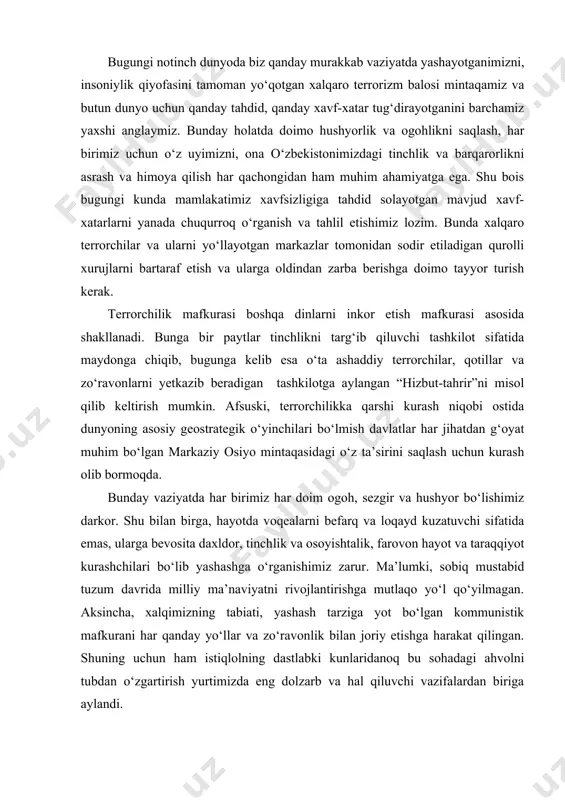 z muqaddas yurtimizni o‘zimiz asraylik, o‘zimiz himoya qilaylik, degan da’vat har bir yurtdoshimizni doimo hushyorlik va ogohlikka chorlamoqda. bugungi notinch dunyoda biz qanday murakkab vaziyatda yashayotganimizni, insoniylik qiyofasini tamoman yo‘qotgan xalqaro terrorizm balosi mintaqamiz va butun dunyo uchun qanday tahdid, qanday xavf-xatar tug‘dirayotganini barchamiz yaxshi anglaymiz. bunday holatda doimo hushyorlik va ogohlikni saqlash, har birimiz uchun o‘z uyimizni, ona o‘zbekistonimizdagi tinchlik va barqarorlikni asrash va himoya qilish har qachongidan ham muhim ahamiyatga ega. shu bois bugungi kunda mamlakatimiz xavfsizligiga tahdid solayotgan mavjud xavf-xatarlarni yanada chuqurroq o‘rganish va tahlil etishimiz lozim. bunda xalqaro terrorchilar va ularni yo‘llayotgan markazlar tomonidan sodir etiladigan qurolli xurujlarni bartaraf etish va ularga oldindan zarba berishga doimo tayyor turish kerak. terrorchilik mafkurasi boshqa dinlarni inkor etish mafkurasi asosida shakllanadi. bunga bir paytlar tinchlikni targ‘ib qiluvchi tashkilot sifatida maydonga chiqib, bugunga kelib esa o‘ta ashaddiy terrorchilar, qotillar va zo‘ravonlarni yetkazib beradigan tashkilotga aylangan “hizbut-tahrir”ni misol qilib keltirish mumkin. …
