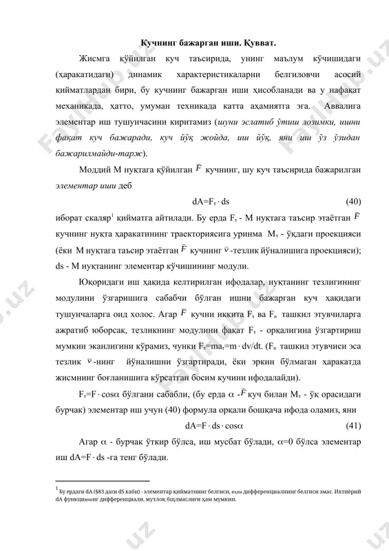 рган куч ҳақидаги тушунчаларга оид холос. агар кучни иккита f ва fn ташкил этувчиларга ажратиб юборсак, тезликнинг модулини фақат f - орқалигина ўзгартириш мумкин эканлигини кўрамиз, чунки f=ma=mdv/dt. (fn ташкил этувчиси эса тезлик -нинг йўналишни ўзгартиради, ёки эркин бўлмаган ҳаракатда жисмнинг боғланишига кўрсатган босим кучини ифодалайди). f=fcоs бўлгани сабабли, (бу ерда -куч билан м - ўқ орасидаги бурчак) элементар иш учун (40) формула орқали бошқача ифода оламиз, яни da=fdscоs (41) агар - бурчак ўткир бўлса, иш мусбат бўлади, =0 бўлса элементар иш da=fds -га тенг бўлади. агар - бурчак ўтмас бўлса, иш манфий бўлади, =180 бўлса элементар иш da=-fds -га тенг бўлади. агар =90 бўлса, яъни:куч ҳаракат йўналишиига перпендикуляр бўлса, бажарилган элементар иш нолга тенг бўлади (da=0). ишнинг ишорасини маҳноси қуйидагича: агар кучнинг -ташкил этувчиси ҳаракат йўналиши бўйича йўналган бўлса, иш мусбат бўлади (иш ҳаракатни тезлаштиради); агар кучнинг -ташкил этувчиси ҳаракат йўналишига тескари йўналган бўлса, иш манфий бўлади (иш ҳаракатни …