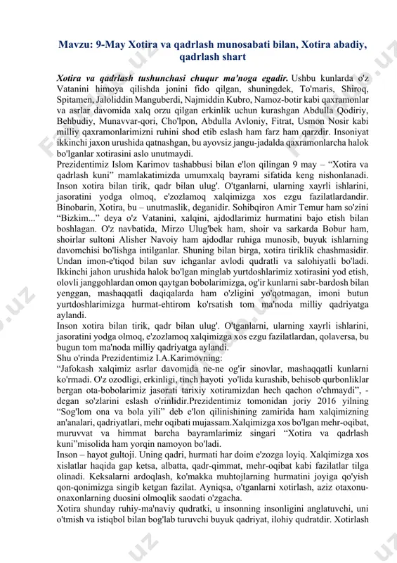 moq, e'zozlamoq xalqimizga xos ezgu fazilatlardan, qolaversa, bu bugun tom ma'noda milliy qadriyatga aylandi. shu o'rinda prezidentimiz i.a.karimovning: “jafokash xalqimiz asrlar davomida ne-ne og'ir sinovlar, mashaqqatli kunlarni ko'rmadi. o'z ozodligi, erkinligi, tinch hayoti yo'lida kurashib, behisob qurbonliklar bergan ota-bobolarimiz jasorati tarixiy xotiramizdan hech qachon o'chmaydi”, - degan so'zlarini eslash o'rinlidir.prezidentimiz tomonidan joriy 2016 yilning “sog'lom ona va bola yili” deb e'lon qilinishining zamirida ham xalqimizning an'analari, qadriyatlari, mehr oqibati mujassam.xalqimizga xos bo'lgan mehr-oqibat, muruvvat va himmat barcha bayramlarimiz singari “xotira va qadrlash kuni”misolida ham yorqin namoyon bo'ladi. inson – hayot gultoji. uning qadri, hurmati har doim e'zozga loyiq. xalqimizga xos xislatlar haqida gap ketsa, albatta, qadr-qimmat, mehr-oqibat kabi fazilatlar tilga olinadi. keksalarni ardoqlash, ko'makka muhtojlarning hurmatini joyiga qo'yish qon-qonimizga singib ketgan fazilat. ayniqsa, o'tganlarni xotirlash, aziz otaxonu-onaxonlarning duosini olmoqlik saodati o'zgacha. xotira shunday ruhiy-ma'naviy qudratki, u insonning insonligini anglatuvchi, uni o'tmish va istiqbol bilan bog'lab turuvchi buyuk qadriyat, ilohiy qudratdir. …
