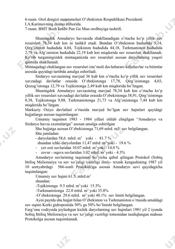 otokol (sobiq ittifoq meliorasiya va suv xo’jaligi vazirligi ilmiy- texnik kengashining 1987 yil 10 sentyabrdagi 566-sonli protokoli)ga asosan amudaryo suvi quyidagicha taqsimlangan: umumiy suv hajmi 61.5 mlrd.m3 shundan: -tojikistonga 9.5 mlrd. m3 yoki 15.5% -turkmanistonga 22.0 mlrd. m3 yoki 35.8% -o’zbekistonga 29.6 mlrd. m3 yoki 48.1% suv limiti belgilangan. ayni paytda shu hujjat bilan o’zbekiston va turkmaniston o’rtasida amaldagi suv oqimi kerki gidropostida 50% ga 50% bo’linishi belgilangan. farg’ona vodiysida joylashgan kichik daryolarning suv hajmlari 1981 yil 2 iyunda sobiq ittifoq meliorasiya va suv xo’jaligi vazirligi tomonidan tasdiqlangan mahsus protokolga asosan taqsimlanadi. andijon va tuyamo’yin suv omborlaridan chiqariladigan va boshqa davlatlararo kanallardagi suv hajmlarining taqsimoti tegishli loyiha hujjatlari asosida amalga oshirilgan. bu hujjatlarning barchasi 1992 yil 18 fevralda almati shahrida tuzilgan “davlatlararo suv manbalaridagi suv resurslarini birgalikda boshqarish va muhofaza qilish” haqidagi bitim bilan kuchda qolganligi e’tirof etilgan. shunday qilib respublikamizda shakllanayotgan suv resurslarining umumiy miqdori 11,5 mlrd. m3 , …