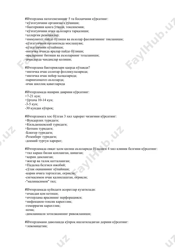 илиш аъзоларида бўладигн 4 хил клиник белгини кўрсатинг: +тил караш билан қопланган, шишган; +қорин дамланган; +жигар ва талоқ катталашган; +падалка белгиси ижобий; -сўлак оқишининг кўпайиши; -қорин ичига тортилган, оғриқли; -сигмасимон ичак қалинлашган, оғриқли; -"малинасимон" тил; #ичтерламада қуйидаги асоратлар кузатилади: +ичакдан қон кетиши; +ичтерлама ярасининг перфорацияси; +инфекцион-токсик карахтлик; -геморрагик карахтлик; -кома; -димланишли зотилжамнинг ривожланиши; #ичтерламани даволашда кўпроқ ишлатиладиган дорини кўрсатинг: +левомицетин; +ампициллин; -пенициллин; -тетрациклин; #сальмонеллалар одам организмида асосан каерда купаяди? +ингичка ичак тукималарида; +ингичка ичак шиллик каватларида; -регионар лимфа тугунларида; -гепатобилиар аъзоларда; #сальмонеллезнинг патогенези асосан кайси 2 та омилга боглик? +токсинемия; +бактеримия; -айнан ингичка ичакнинг зарарланишига; -сальмонеллаларни ут йулларида купайишига; #сальмонеллезда инфекцион-токсик карахтликка олиб келувчи 2 та сабабни курсатинг: +вазоматор фалажланиш; +двс синдроми кучайиши; -тана хароратининг тезда тушиши; -олигурия, анурия; #сальмонеллез гастроинтестинал шаклининг 3 хил турини курсатинг: +гастрит; +гастроэнтерит; +гастроэнтероколит; -септик; -тифсимон; -клиник белгиларсиз ташувчилик; #сальмонеллез гастроэнтерит турида нажаснинг 5 та хусусиятини курсатинг: +суюк; +куп микдорда; +кукимтир кул ранг; +бадбуй хидли; …