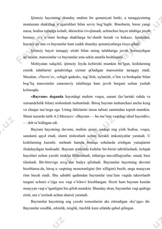 keng va chuqur ma’noga ega. uning ildizlarini inson tabiati zaminidan topish mumkin. shuni nazarda tutib a.i.mazayev: «bayram — bu ma’lum vaqtdagi ideal hayotdir», — deb ta’kidlagan edi. bayram hayotning davomi, muhim qismi, undagi eng yirik hodisa, voqea, sanalami qayd etadi, ularni nishonlash uchun kerakli imkoniyatlar yaratadi. u kishilarning kurashi. mehnati hamda boshqa sohalarda erishgan yutuqlarini ifodalaydigan hodisadir. bayram arafasida kishilar bir-birini tabriklashadi, kelajak hayotlari uchun yaxshi istaklar bildirishadi, ishlariga muvaffaqiyatlar, omad, baxt tilashadi. bir-biroviga sovg’alar hadya qilishadi. bayramlar hayotning davomi hisoblansa-da, biroq u vaqtning monotonligini (bir xilligini) buzib, unga muayyan ritm baxsh etadi. shu sababli qadimdan bayramlar (ma’lum vaqtda takrorlanib turgani uchun) o’ziga xos vaqt o’lchovi hisoblangan. hozir ham bayram kunida muayyan vaqt o’tganligini his qilish mumkin. shunday ekan, bayramlar vaqt qadriga etish, uni e’zozlash uchun sharoit yaratadi. bayramlar hayotning eng yaxshi tomonlarini aks ettiradigan «ko’zgu» dir. bayramlar ozodlik, erkinlik, tenglik, tinchlik kuni sifatida qabul qilingan. marosimlar esa aniq bir …