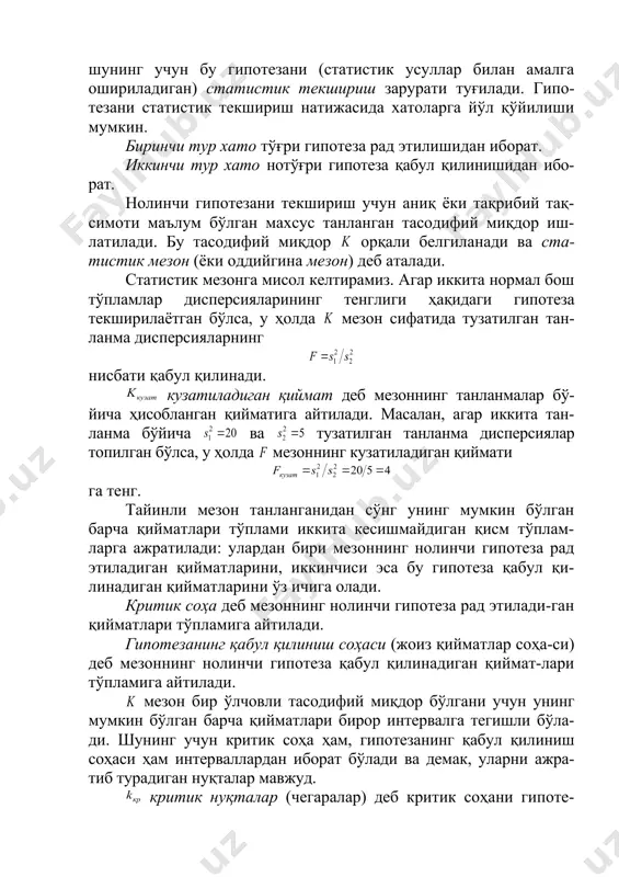 ( маълум) математик кутилмаси 3 га тенглигидан иборат гипотеза оддий гипотезадир. мураккаб гипотеза деб чекли ёки чексиз сондаги оддий ги-потезалардан иборат гипотезага айтилади. масалан, экан-лигидан иборат бўлган мураккаб гипотеза : кўриниш-даги оддий гипотезаларнинг чексиз тўпламидан иборат, бу ерда — 5 дан катта ихтиёрий сон. таклиф этилган гипотеза тўғри ёки нотўғри бўлиши мум-кин, шунинг учун бу гипотезани (статистик усуллар билан амалга ошириладиган) статистик текшириш зарурати туғилади. гипо-тезани статистик текшириш натижасида хатоларга йўл қўйилиши мумкин. биринчи тур хато тўғри гипотеза рад этилишидан иборат. иккинчи тур хато нотўғри гипотеза қабул қилинишидан ибо-рат. нолинчи гипотезани текшириш учун аниқ ёки тақрибий тақ-симоти маълум бўлган махсус танланган тасодифий миқдор иш-латилади. бу тасодифий миқдор орқали белгиланади ва ста-тистик мезон (ёки оддийгина мезон) деб аталади. статистик мезонга мисол келтирамиз. агар иккита нормал бош тўпламлар дисперсияларининг тенглиги ҳақидаги гипотеза текширилаётган бўлса, у ҳолда мезон сифатида тузатилган тан-ланма дисперсияларнинг нисбати қабул қилинади. кузатиладиган қиймат деб мезоннинг танланмалар бў-йича ҳисобланган қийматига …