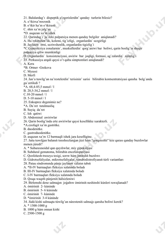 day turlerin bilesiz? а. o’tkirxa’mxronik в. o’tkir ha’m o’tkirasti с. shin xa’m jalg’an *d. asqazan xa’m ishek 22. qarindag`i ju`zeki palpatsiya menen qanday belgiler aniqlanadi? a. ha`reketshen`lik, kolemi, tig`izligi, organlardin` sezgirligi b. jaylasiw orni, seziwshenlik, organlardin tigizlig`i *c.gipersteziya zonalarnin`, muskullerdin` qorg`aniwi bar boliwi, qarin boslig’in shuqir palpaciya qiliw mumkinligi d. organlardin` konsistenciyasi, awiriw bar joqligi, formasi, ag`zalardin` uzinlig`i 23. perkussiya arqali qaysi o’t qalta simptomlari aniqlanadi? а. kera *в. ortner -grekova с. myussi d. merfi 24. jan’a tuwilg’an na’restelerdin’ terisinin’ sarisi bilirubin kontsentratsiyasi qansha bolg`anda gu`zetiledi ? *a. 68,4-85,5 mmol / l b. 20,5-34,2 mmol / l c.10-20 mmol / l d. 5-10 mmol / l 25. enkoprez degenimiz ne? *a. da`ret tutalmasliq b. suyiq da`ret c. ish qatiwi d. abdominal awiriwlar 26. qarin boslig’inda erte awiriwlar qaysi kesellikke xarakterli. *a.ezofagit xa’m gastritke. в. duodenitke. с. gastroduodenitke. d. asqazan xa’m 12 barmaqli ishek jara keselligine. 27. jańa tuwılǵan balanıń tınıshsızlanǵan …