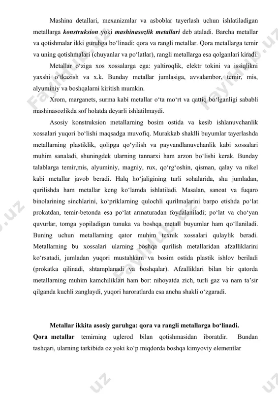 sh uchun material, ya’ni yarim fabrikatni qayta ishlash yana davom ettirilishi kerak. demak, bir ishlab chiqarishda tayyorlangan material (mahsulot) boshqa ishlab chiqarish uchun yarim fabrikat hisoblanadi. mashina detallari, mexanizmlar va asboblar tayerlash uchun ishlatiladigan metallarga konstruksion yoki mashinasozlik metallari deb ataladi. barcha metallar va qotishmalar ikki guruhga bо‘linadi: qora va rangli metallar. qora metallarga temir va uning qotishmalari (chuyanlar va pо‘latlar), rangli metallarga esa qolganlari kiradi. metallar о‘ziga xos xossalarga ega: yaltiroqlik, elektr tokini va issiqlikni yaxshi о‘tkazish va x.k. bunday metallar jumlasiga, avvalambor, temir, mis, alyuminiy va boshqalarni kiritish mumkin. xrom, marganets, surma kabi metallar о‘ta mо‘rt va qattiq bо‘lganligi sababli mashinasozlikda sof holatda deyarli ishlatilmaydi. asosiy konstruksion metallarning bosim ostida va kesib ishlanuvchanlik xossalari yuqori bо‘lishi maqsadga muvofiq. murakkab shaklli buyumlar tayerlashda metallarning plastiklik, qolipga qо‘yilish va payvandlanuvchanlik kabi xossalari muhim sanaladi, shuningdek ularning tannarxi ham arzon bо‘lishi kerak. bunday talablarga temir,mis, alyuminiy, magniy, rux, qо‘rg‘oshin, qisman, qalay …