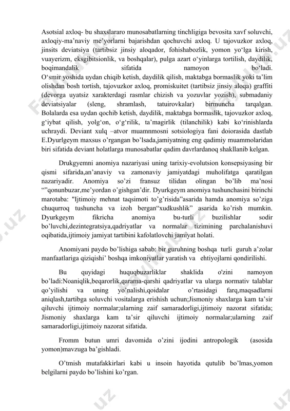 gan harakat yoki harakatsizlikni o‘z ichiga oladi. katta odamlar (18 yoshdan kattalar) da delinkvent axloq, ayniqsa, o‘z ortidan jinoiy yoki fuqarolik javobgarligi va tegishli jazoni boshlab keluvchi qonunbuzarlik shaklida namoyon bo‘ladi. o‘smirlarda (13 yoshdan boshlab) delinkvent axloqning quyidagi turlari ustunlik qiladi: bezorilik, mayda o‘g‘rilik, o‘g‘rilik, vandalizm, jismoniy zo‘rlik, giyohvand moddalarni sotish. bola yoshida (5 yoshdan 12 yoshgacha) o‘zidan kichik yoshdagi bolalar va tengdoshlariga nisbatan zo‘ravonlik, hayvonlarga shafqatsiz munosabat, o‘g‘rilik, mayda bezorilik, mulkni buzish, yondirish kabi shakllari birmuncha keng tarqalgan. asotsial axloq- bu shaxslararo munosabatlarning tinchligiga bevosita xavf soluvchi, axloqiy-ma’naviy me’yorlarni bajarishdan qochuvchi axloq. u tajovuzkor axloq, jinsits deviatsiya (tartibsiz jinsiy aloqador, fohishabozlik, yomon yo‘lga kirish, vuayerizm, eksgibitsionlik, va boshqalar), pulga azart o‘yinlarga tortilish, daydilik, boqimandalik sifatida namoyon bo‘ladi. o‘smir yoshida uydan chiqib ketish, daydilik qilish, maktabga bormaslik yoki ta’lim olishdan bosh tortish, tajovuzkor axloq, promiskuitet (tartibsiz jinsiy aloqa) graffiti (devorga uyatsiz xarakterdagi rasmlar chizish va yozuvlar yozish), submadaniy deviatsiyalar (sleng, …