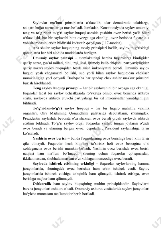 aylash va saylanish huquqidangina emas, boshqa huquqlardan ham foydalanadi. masalan, nomzod ko‘rsatish, saylov komissiyalari tarkibida ishtirok etish, namzodlar to‘g‘risida ma'lumotlar olish, kuzatuvchilar tarkibida ishtirok etish va boshqalar. saylovlar ma’lum prinsiplarda o‘tkazilib, ular demokratik talablarga, xalqaro hujjat normalariga mos bo‘ladi. jumladan, konstitutsiyada saylov umumiy, teng va to‘g‘ridan to‘g‘ri saylov huquqi asosida yashirin ovoz berish yo‘li bilan o‘tkazilishi, har bir saylovchi bitta ovozga ega ekanligi, ovoz berishda fuqaro o‘z xohish-irodasini erkin bildirishi ko‘rsatib qo‘yilgan (117-modda). ana shular saylov huquqining asosiy prinsiplari bo‘lib, saylov to‘g‘risidagi qonunlarda har biri alohida moddalarda berilgan. umumiy saylov prinsipi – mamlakatdagi barcha fuqarolarga kimligidan qat’iy nazar, (ya’ni millati, dini, irqi, jinsi, ijtimoiy kelib chiqishi, partiyaviyligidan qat’iy nazar) saylov huquqidan foydalanish imkoniyatini beradi. umumiy saylov huquqi yosh chegarasini bo‘lishi, sud yo‘li bilan saylov huquqidan cheklash mumkinligiga yo‘l qo‘yadi. boshqacha har qanday cheklashlar mazkur prinsipni buzish hisoblanadi. teng saylov huquqi prinsipi – har bir saylovchini bir ovozga ega ekanligi, fuqarolar …