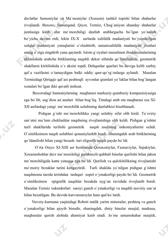 ldi. pishgan g`ishtni turli shakllarida terilishi geometrik naqsh usulining imkoniyatlarini ochdi. o`simliksimon naqsh uslublari qonuniylashib bordi. shuningdek arab bitiklarining qo`ldanilishi bilan yangi bezash turi eligrafik naqsh paydo bo`ldi. o`rta osiyo xi-xiii asr boshlarida qoraxoniylar, g'aznaviylar, sajukiylar, xorazmshohlar davr me`morchiligi gumbaxzli-qubbali binolar qurilishi bilan jahon me`morchiligida katta yutuqqa ega bo`ldi. qurilish va qulolchilikning rivojlanishi me`moriy bezaklar turini kengaytirdi. turli shaklda yo`nilgan pishgan g`ishtni naqshnoma tarzda terishdan tashqari sopol o`ymakorligi paydo bo`ldi. geometrik o`simliksimon epigrafik naqshlar bezakda uyg`un ravishda rivojlanib bordi. masalan termiz xukmdorlari saroyi ganch o`ymakorligi va naqshli tasviriy san`at bilan bezatilgan. bu davrda karvonsaroylar ham qad ko`tardi. navoiy-karmana yaqinidagi roboti malik yarim minoralar, peshtoq va ganch o`ymakorligi bilan ajoyib binodir, shuningdek, diniy binolar masjid, madrasa, maqbaralar qurish alohida ahamiyat kasb etadi. jo`me umumshahar masjidi, namozgoh xayitlarga mo`ljallangan shahar tashqarisidagi masjid va maqama masjidlaridir. bu binolarning tizimi me`moriy xajmi ham bir-biridan farq qiladi. jo`me masjidlari yaqinida minora mezana bo`lgan. ix-x asrlarda …