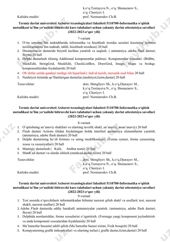 v i. kafedra mudiri: prof. normurodov ch.b. termiz davlat universiteti axborot texnologiyalari fakulteti 5110700-informatika o‘qitish metodikasi ta’lim yo‘nalishi bitiruvchi kurs talabalari uchun yakuniy davlat attestatsiya savollari (2022-2023-o‘quv yili) 5-variant 1. o'qitishning interaktiv uslublari (interaktiv usullar, an’anaviy, noan’anaviy) 20 ball 2. tugma holatlarini qayta ishlash ( adobe flash dasturi, tugmalar) 20 ball 3. delphi dasturlash tilining ishchi muhiti. (ob'yektlarning daraxtsimon ko'rinish oynasi. ob'yektlar inspektori oynasi, kod brouzeri oynasi, asosiy oyna, forma oynasi, dastur kodi oynasi) 20 ball 4. maydonlarning xususiyatlari qanday (mеmo, oddiy matn maydoni, sonli maydon,vaqt va sana) 5. viruslarni aniqlash va ulardan himoyalanish. (virus, himoyalash) 20 ball tuzuvchilar: dots. mengliyev sh., k.o‘q.djurayev m., k.o‘q.tuxtayeva n., o‘q. shonazarov s., o‘q. choriyev i. kafedra mudiri: prof. normurodov ch.b. termiz davlat universiteti axborot texnologiyalari fakulteti 5110700-informatika o‘qitish metodikasi ta’lim yo‘nalishi bitiruvchi kurs talabalari uchun yakuniy davlat attestatsiya savollari (2022-2023-o‘quv yili) 6-variant 1. o’qitishning asosiy didaktik tamoyillari va ulardan informatika va axborot texnologiyalari …