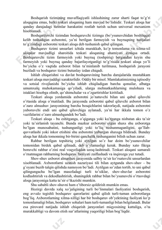xborot yetishmasligi yoki haddan tashqari ko’payib ketishi tezkor va to’g’ri boshqarishga xalaqt beradi. va, nihoyat, boshqarish apparati xodimlari qanchalik yuqori malakali bo’lsalar, axborot qimmati ham shunchalik yuqori va tartibga solingan bo’ladi. boshqarish organlari ma’lumotlar qabul qiluvchi texnika vositalari bilan qanchalik mukammal ta’minlangan bo’lsa, rahbarlarga ortiqcha, befoyda ma’lumotlar shunchalik kam kelib tushadi. bu esa o’z navbatida axborot oqimidagi tejamkorlikni ta’minlaydi. boshqarish tizimining muvaffaqiyatli ishlashining zarur sharti faqat to’g’ri aloqagina emas, balki teskari aloqaning ham mavjud bo’lishidir. teskari aloqa har qanday darajadagi tizimlar harakatini rostlab turish uchun universal mexanizm hisoblanadi. boshqariluvchi tizimdan boshqaruvchi tizimga (bo’ysunuvchidan boshliqqa) kelib tushadigan axborotni, ya’ni berilgan farmoyish va buyruqning natijalari to’g’risidagi axborotni teskari aloqa deb tushunish qabul qilingan. boshqaruv tizimi unsurlari ichida murakkab, ko’p tomonlama va xilma-xil aloqalar mavjudligi sharoitida teskari aloqaning ahamiyati ayniqsa ortadi. boshqaruvchi tizim farmoyish yoki buyruq (toshpiriq) bergandan keyin shu farmoyish yoki buyruq qanday bajarilayotganligi to’g’risida teskari aloqa yo’li bo’yicha o’z vaqtida axborot …